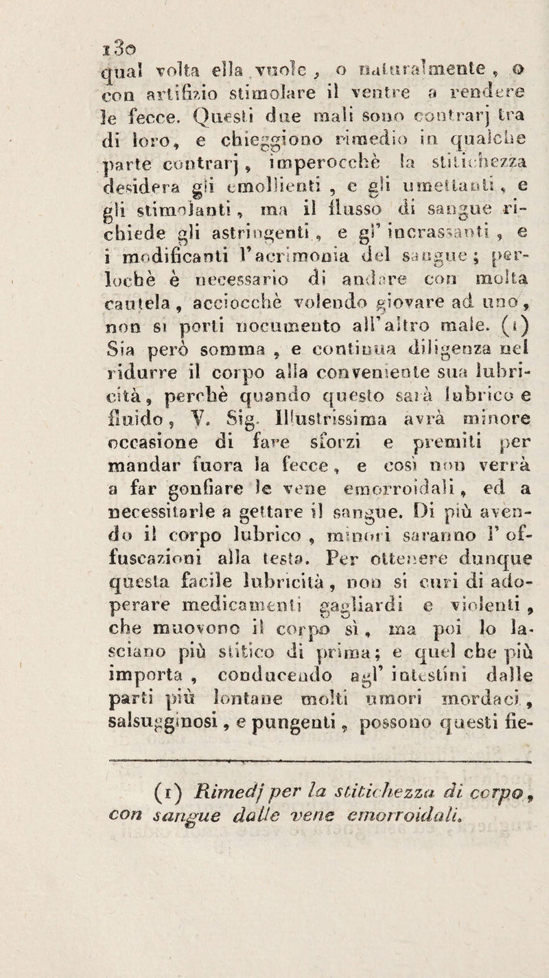 qual volta ella .vuole ^ o «dl-tiralniente , q con artificio stimolare il ventre a rendere le fecce. Questi due mali sono cootrarj tra dì loro, e chieggiono rimedio in qualche ])arte contrarj , imperocché !a stitichezza desidera gii emollienti , e gli limetlaoti, e gli siimiJantì, ma il flusso di sangue ri¬ chiede gli astringenti , e gl’ iocrassanti , e i modificanti l’acrimonia del sangue; per- lochè è necessario di andare eoo molta cautela, acciocché volendo giovare ad uno, non SI porti nocumeoto alTaltro male. (Q Sia però somma , e continua diligenza nel ridurre il corpo alia conveniente sua lubri¬ cità, perchè quando questo sarà lubrico e fluido 5 V. Sig. Illustrissima avrà minore occasione di fare sforzi e premili per mandar fuora la fecce, e così non verrà a far gonfiare le vene emorroidali, ed a necessitarle a gettare il sangue. Di più aven¬ do il corpo lubrico , minori saranno r of. fuscazioni alla testa. Per oUeo.ere dunque questa focile lubricità, non si curi di ado¬ perare medicaiìienti gagliardi e violenti , che muovono il corpo sì, ma poi lo la* sciano più siitico di prima; e quel che più importa , cooduceado agì’ intestini dalle parti |)iù lontane molti umori mordaci , salsugginosi, e pungenti, possono cjuesti fie- (i) Rimeàj per la stitichezza di corpo ^ con sangue dalle vene emorroidali.