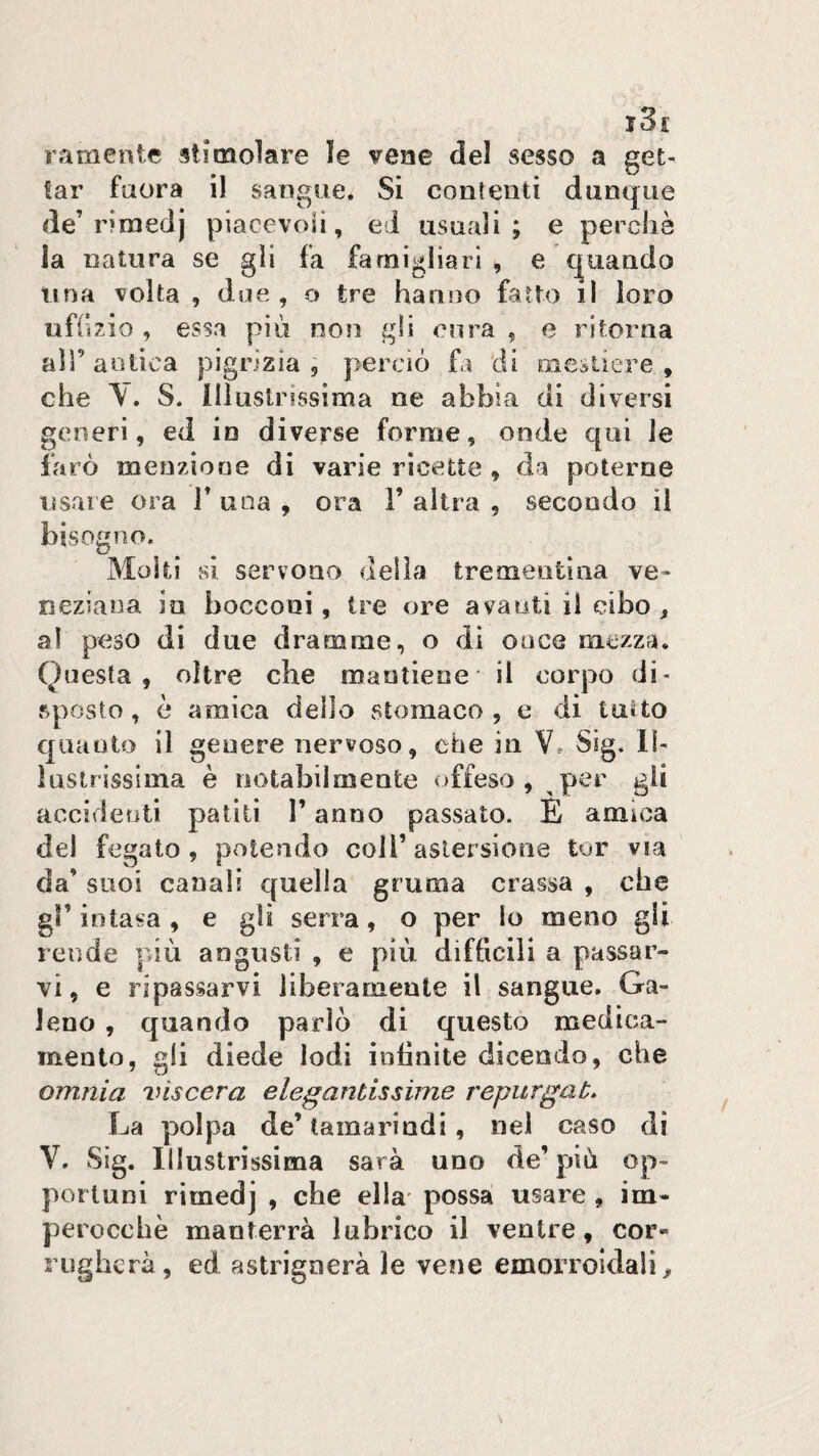 ramente sii molare le vene del sesso a get¬ tar faora il sangue. Si contenti dunque de’rimedj piacevoli, ed usuali; e perchè la natura se gli fa famigliari , e quando una volta , due, o tre hanno fatto il loro uffizio , essa più non gli cura , e ritorna air antica pigrizia, perciò fa di mestiere, che y. S. illustrissima ne abbia di diversi generi, ed io diverse forme, onde qui le farò menzione di varie ricette , da poterne usare ora 1’ una , ora F altra , secondo il bisogno. Moki si servono delia trementina ve» neziana in bocconi, tre ore avanti il cibo, al peso di due dramme, o di ooce mezza. Questa, oltre che mantiene il corpo di¬ sposto , è amica dello stomaco , e di tuUo quanto il genere nervoso, che in V. Sìg. 11- lusirissima è notabilmente offeso, ,per gli accidenti patiti F anno passato. E amica del fegato, polendo coll’astersione tur via da’ suoi canali quella gruma crassa , che gF intasa , e gli serra, o per lo meno gli rende più angusti , e più difficili a passar¬ vi, e ripassarvi liberamente il sangue, Ga¬ leno , quando parlò di questo medica¬ mento, gli diede lodi infinite dicendo, che omnia viscera elegantissime repurgaù* La polpa de’ tamarindi, nel caso di y, Sig. Illustrissima sarà uno de’ più op¬ portuni rìmedj , che ella* possa usare, im¬ perocché manterrà lubrico il ventre, cor¬ rugherà, ed astrignerà le vene emorroidali.