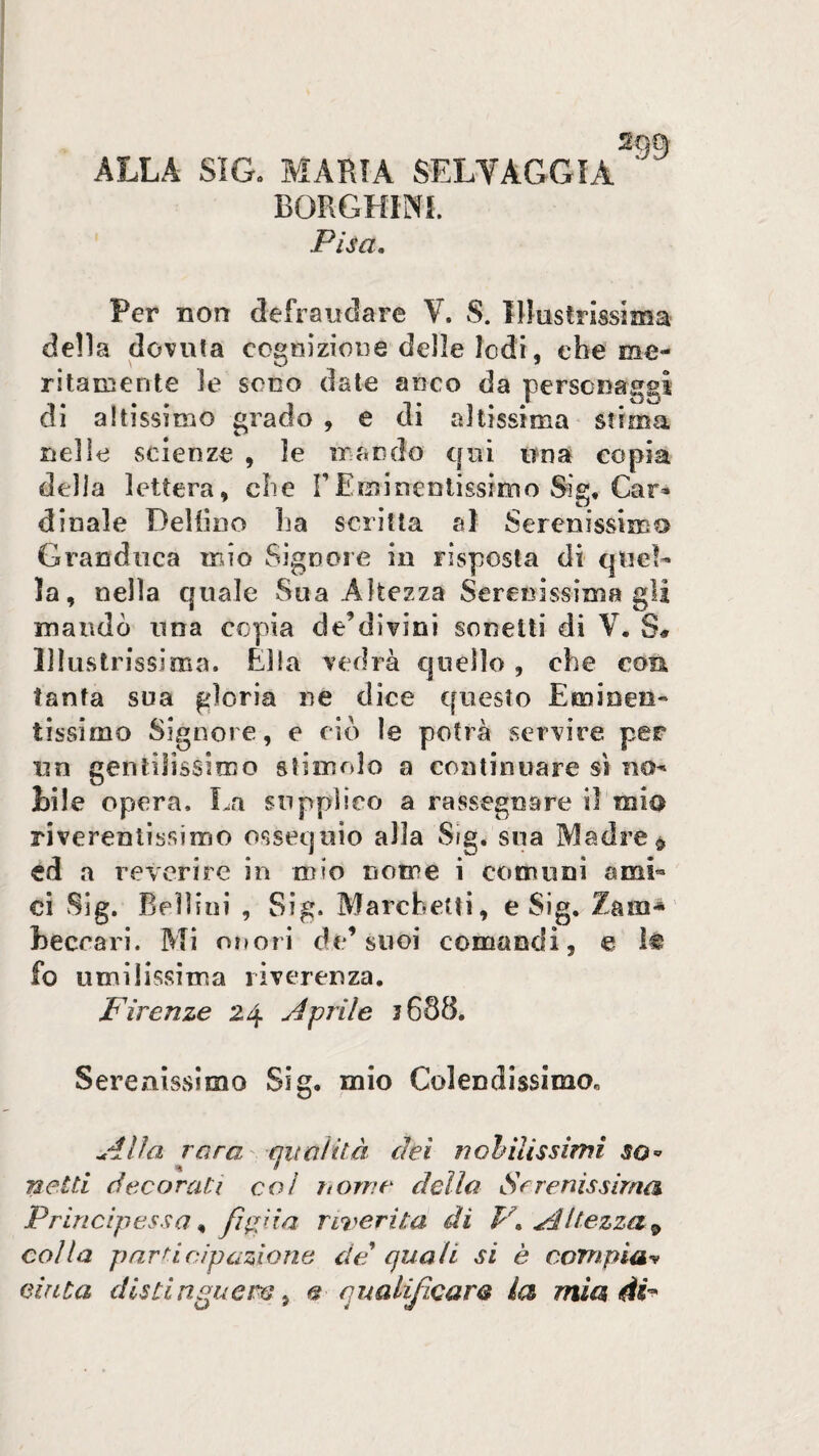 ALLA Sia MARIA SELVAGGIA BORGHINI. Pisa, 299 Per non defraudare V. S. lllastrissima delia dovuta ccgnizioue delle lodi, che me¬ ritamente le SODO date anco da personaggi di altissìDìO grado , e di altissima stima nelle scienze , le mando qui una copia della lettera, che TEminentissimo Slg, Car^ dinaie DeHino ha scritta al Serenissimo Granduca mio Signore in risposta di quel¬ la, nella quale Sua Altezza Serenissima gli maudò una copia de’divini sonetti di V. S# Illustrissima. Ella vedrà quello , che con tanta sua gloria ne dice questo Eminen¬ tissimo Signore, e ciò le potrà servire per un gentilissimo stimolo a continuare sì no¬ tile opera. La supplico a rassegnare il mia riverentissimo ossequio alla Sig. sua Madre^ ed a reverire in mio nome i comuni ami¬ ci Sig. Bellini , Sig. Marchetti, e Sig, Zain* heccari. Mi onori de’suoi comandi, e ìt fo umilissima riverenza. Firenze 24 Aprile 3688. Serenissimo Sig, mio Colendissimo, Alla rara' qualità dei fioritissimi netti decorati col ftome dello Sfrenissirna Principessa ^ fietua riverita di V, Altezza^ colla pnrf^i cip azione de quali si è compia-^ cinta distinguere ^ e qualificare la mia