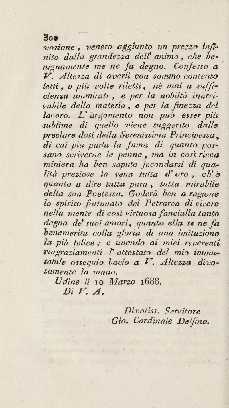 3o« adozione , wnero aggiunto un grezzo injl^ nito dalla grandezza delt animo, che he* nignainente me ne fa degno. Confesso a V, Altezza di averli con sommo contento letti, e piu volte riletti, nè mai a sufflè cienza ammirati , e per la nobiltà Inarri* vahile della materia, e per la finezza del lacero, U argomento non può esser pili sublime di quello viene suggerito dalle preclare doti della Serenissima Principessa ^ di cui piu parla la fama di quanto pos¬ sano scriver ne le penne , ma in così ricca miniera ha ben saputo fecondarsi di qua* dità preziose la vena tutta eV oro ^ cK è quanto a dire tutta pura , tutta mirabile della sua Poetessa, Goderà ben a ragione lo spirito fortunato del Petrarca di vivere nella mente di così virtuosa fanciulla tanto degna dé^ suoi amori ^ quanto ella se ne fa henemerita colla gloria di una imitazione la piu felice ; e unendo ai miei riverenti ringraziamenti /’ attestato del mio immu* tabile ossequio bacio a V, Altezza divo-^ tamente la mano, Udine li to Marzo 1688. Di r. A. Divotiss, Servitore Gìo, Cardinale Delfino,