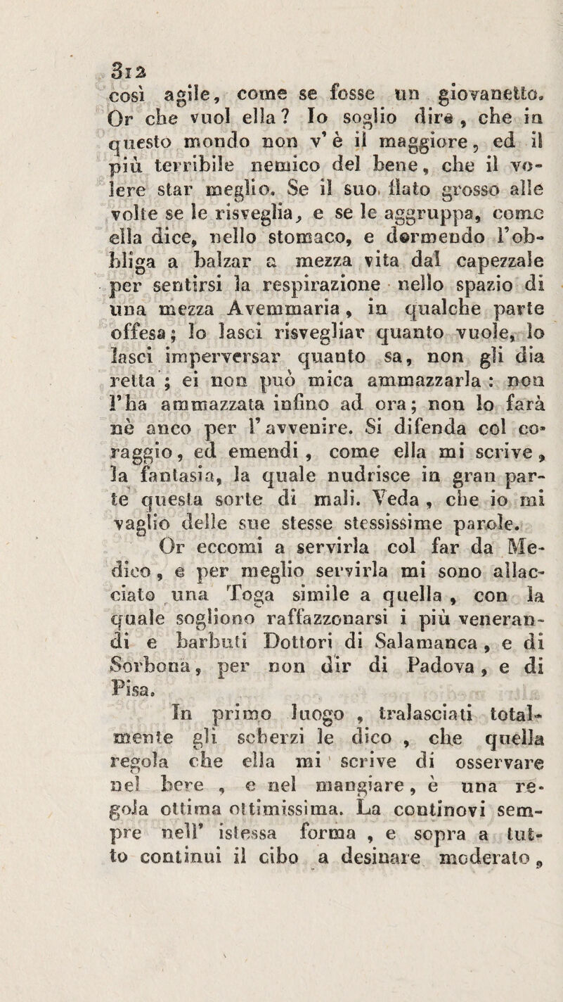 cosi agile, come se fosse im gioTanetto, Or che vuol ella? Io soglio dir#, che in questo mondo non v’è il maggiore, ed il più terribile nemico del bene, che il vo¬ lere star meglio. Se il suo. flato grosso alle volte se le risveglia^ e se le aggruppa, come ella dice, nello stomaco, e dormendo l’ob¬ bliga a balzar a mezza vita dal capezzale per sentirsi la respirazione nello spazio di una mezza Avemmaria , in qualche parte offesa; lo lasci risvegliar quanto vuole, lo lasci imperversar quanto sa, non gli dia retta ; ei non può mica ammazzarla : non Fila ammazzata infine ad ora; non lo farà nè anco per F avvenire. Si difenda col co» raggio, ed emendi, come ella mi scrive, la fantasia, la quale nudrisce in gran par¬ te questa sorte di mali. Veda , che io mi vaglio delie sue stesse stessissime parole. (3r eccomi a servirla col far da Me¬ dico , e per meglio servirla mi sono allac¬ ciato una Toga sìmile a quella , con la quale sogliono raffazzonarsi i più veneran¬ di e barbuti Dottori di Salamanca , e di Sorbona, per non dir di Padova, e di Pisa. In primo luogo , tralasciali total¬ mente gli scherzi le dico , che quella regola che ella mi ’ scrive di osservare nel bere , e nel mangiare, è una re¬ gola ottima oltimissinia. La continovi sem¬ pre nell’ islessa forma , e sopra a tut¬ to continui il cibo a desinare moderalo,