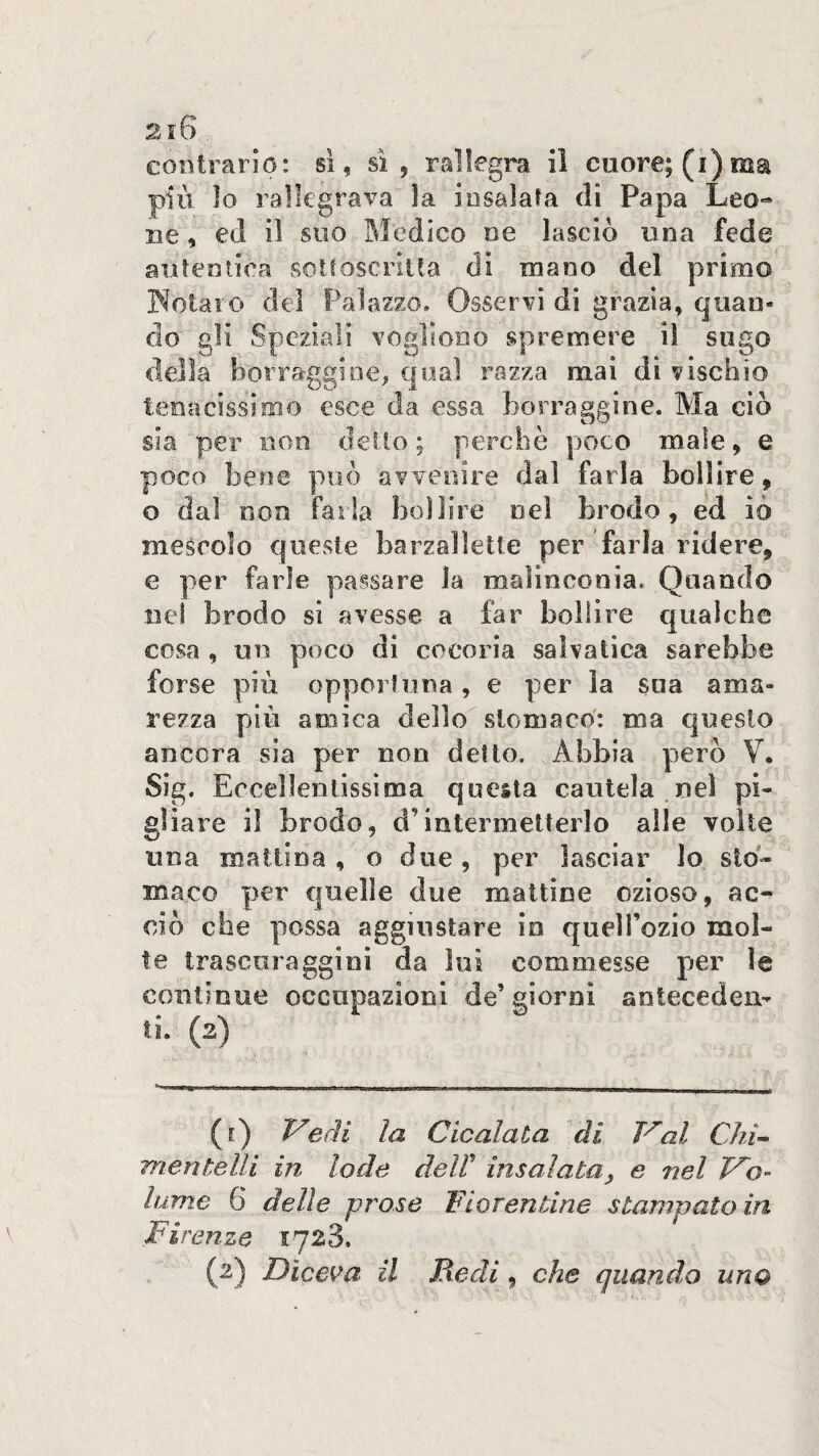 2i6 contrario: si, sì, rallegra il cuore; (i) ma piu lo rallegrava la iosalafa di Papa Leo¬ ne , ed il suo Medico ne lasciò una fede aiiteniioa sotfoscriua di inano del primo INotaio del Palazzo, Osservi di grazia, quan¬ do gli Speziali vogliono spremere il sugo della borraggine, qual razza mai di vischio tenacissimo esce da essa borraggine. Ma ciò sia per non dello; perchè poco male, e poco bene può avvenire dal farla bollire, o dal non farla boi lire nel brodo, ed iò mescolo queste barzalìette per farla ridere, e per farle passare la malinconia. Quando nel brodo sì avesse a far bollire qualche cosa , un poco di cocoria saìvalica sarebbe forse più oppoiiuna, e per la sua ama¬ rezza più amica dello^ stomaco': ma questo ancora sia per non detto. Abbia però V. Sig. Eccellentissima questa cautela ,nel pi¬ gliare il brodo, d’intermetterlo alle volte una mattina, o due, per lasciar lo sto¬ maco pc^r quelle due mattine ozioso, ac¬ ciò che possa aggiustare io quell’ozio mol¬ te Irascoragginì da lui commesse per le continue occupazioni de’giorni antecedeu- ti. (2) ([) Vedi la Cicalata di Val Chi- mentelli in lode deW insalata, e nel Vo¬ lume 6 delle prose Fiorentine stampato in Firenze 1723. (2) Diceva il Redi, che quando uno