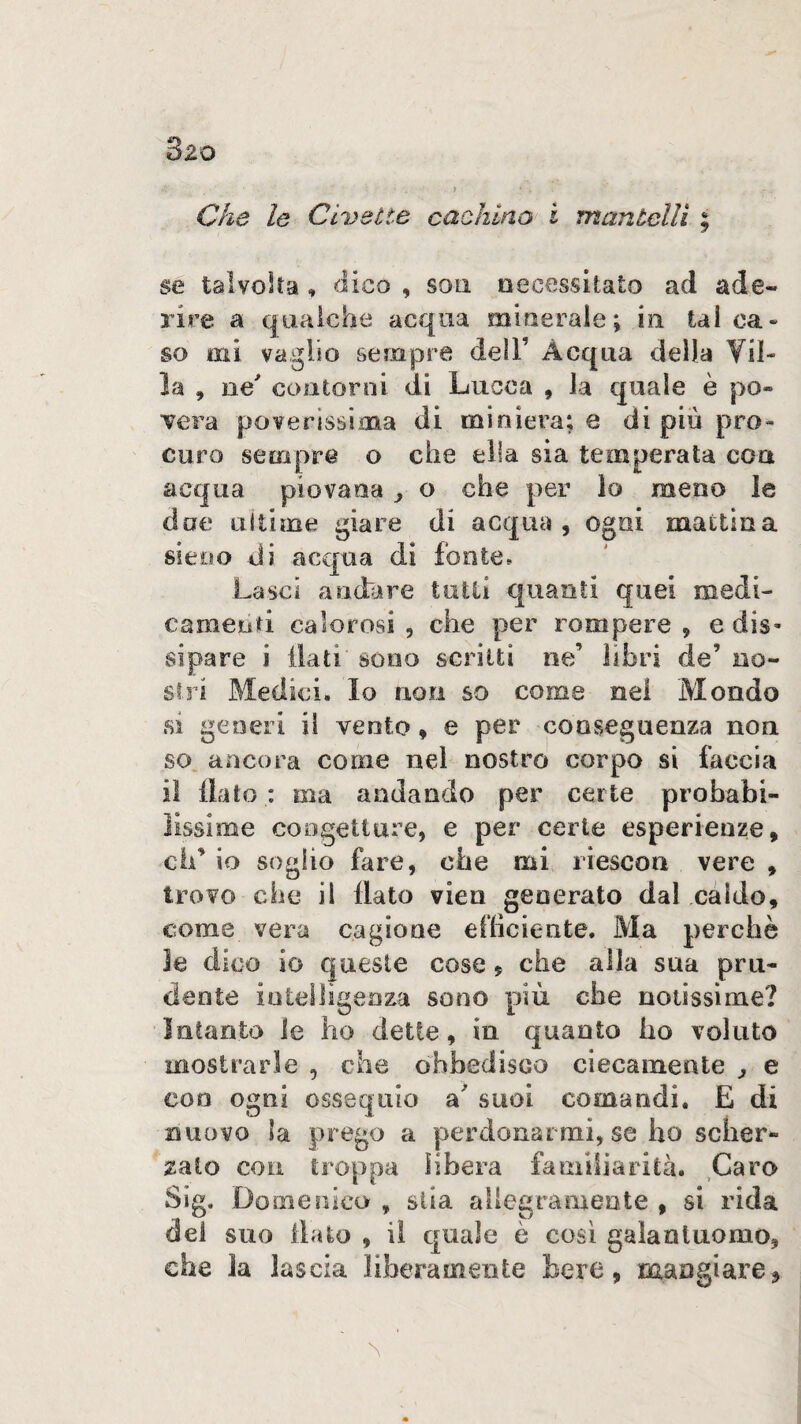 » Che le Civette cachino i manùclli ; se talvolta , dico , soti oecessitato ad ade¬ rire a qualche acqua miueraie; in tal oa» so mi vaglio sempre dell’ Acqua della Vil¬ la , ne' contorni di Lucca , la quale è po¬ vera poverissima di miniera; e di più pro¬ curo sempre o che ella sia temperata con acqua piovana j o che per lo meno le doe ultime giare di acqua, ogni mattina sieoo di acqua di fonte. Lasci andare tutti quanti quei medi¬ camenti calorosi , che per rompere, e dis¬ sipare i dati sono scritti ne’ libri de’ no¬ stri Medici. Io noli so come nel Mondo si generi il vento, e per conseguenza non so ancora come nel nostro corpo si faccia il flato : ma andando per certe probabi¬ lissime congetture, e per certe esperienze, eh’ io soglio fare, che mi riescon vere , trovo che il flato vien generato dal caldo, come vera cagione efficiente. Ma perchè le dico io queste cose, che alla sua pru¬ dente intelligenza sono più che notissime? Intanto le ho dette, in quanto ho voluto mostrarle , che obbedisco ciecamente j e con ogni ossequio suoi comandi, E di nuovo la prego a perdonarmi, se ho scher*- zato con troppa libera familiarità. Caro Sig. Domeraico , stia allegramente , si rida del suo flato , il quale è così galantuomo, che la lascia liberamente bere, mangiare^