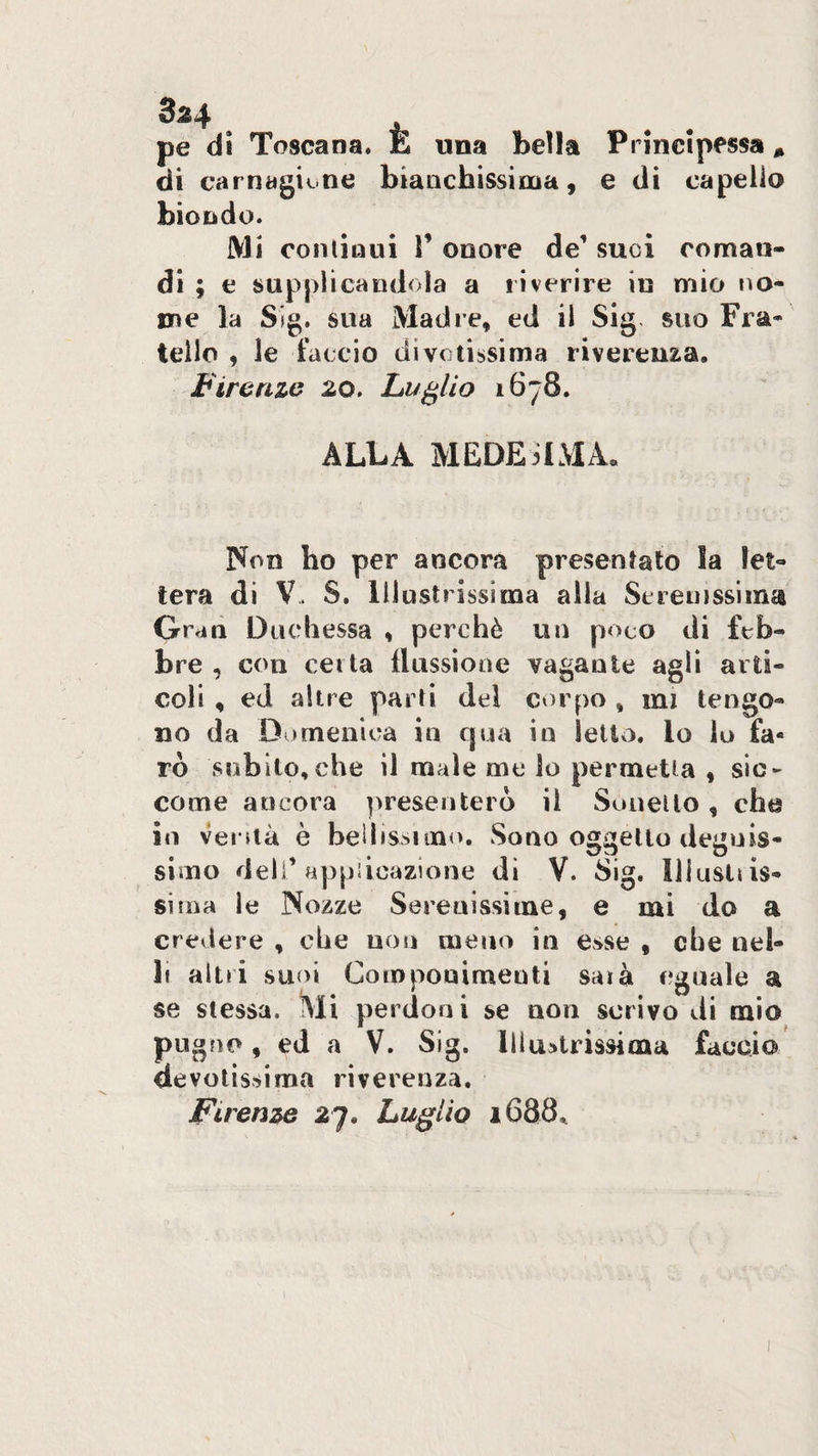 2^4 ^ ^ ^ pe di Toscana. E una bella Principessa, di carnagione bianchissima, e di capello biondo. Mi continui V onore de’ suoi coman¬ di ; e supplicandola a riverire iu mio no¬ me la Sjg. sua Madre, ed il Sig< suo Fra¬ tello , le faccio divotissima riverenza. Firenze 20. Luglio 1678. ALLA MEDESIMA. Non ho per ancora presentato la let¬ tera di V. S. Illustrissima alla Sereinsslina O rati Duchessa , perchè un poco di feb¬ bre , con certa llussiotte vagante agli arti¬ coli , ed altre parti del corpo , mi tengo¬ no da Domenica in cjua in letto, lo lo fa¬ rò subito,che il male me lo permetta , sic¬ come ancora presenterò il SoneUo, che in veruà è beUrssimo. Sono oggetto degnis¬ simo dell’applicazione di V. Sig. Iliusltis- siina le Nozze Serenissime, e mi do a crevlere , che non meno in esse , che nel- li altri suoi Componimenti saia eguale a se stessa. Mi perdoni se non scrivo di mio pugno, ed a V. Sig. lliudtrissima faccio devotissima riverenza, Firenze 27. Luglio 1688^