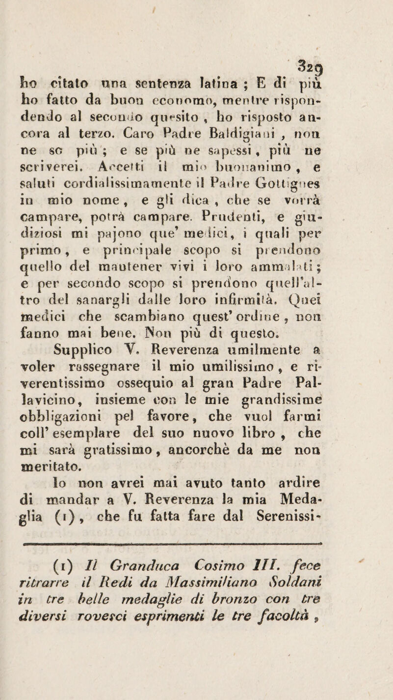 Iio citalo una sentenza latina ; E dì più ho fatto da buon economo, mentre rispon¬ dendo al seconào quesito , ho risposto an¬ cora al terzo. Caro Padre Baldigiani , non ne so più; e se più ne sapessi, più ne scriverei. Accetti ii mio biionanimo , e saluti cordialissimamente il ParJre Gottignes in mio nome , e gli dica , che se vorrà campare, potrà campare. Prudenti, e giu¬ diziosi mi pajono que’ medici, i quali per primo, e principale scopo si prendono quello del raautener vivi i loro ammdati ; e per secondo scopo si prendono quelTal- tro del sanargli dalle loro infirmila. Quei medici che scambiano quest’ordine, non fanno mai bene, Non piò di questo. Supplico V. Reverenza umilmente a voler rassegnare il mio umilissimo , e rh verentìssimo ossequio al gran Padre Pal¬ lavicino, insieme con le mie grandissime obbligazioni pel favore, che vuol farmi coir esemplare del suo nuovo libro , che mi sarà gratissimo, ancorché da me non meritato. lo non avrei mai avuto tanto ardire di mandar a V. Reverenza la mia Meda¬ glia (i) , che fu fatta fare dal Serenissi* (i) Il Granduca Cosimo IH, fece ritrarre il Redi da Massimiliano ySoldani in tre belle medaglie di bronzo con tre diversi rovesci esprimenti le tre facoltà ,