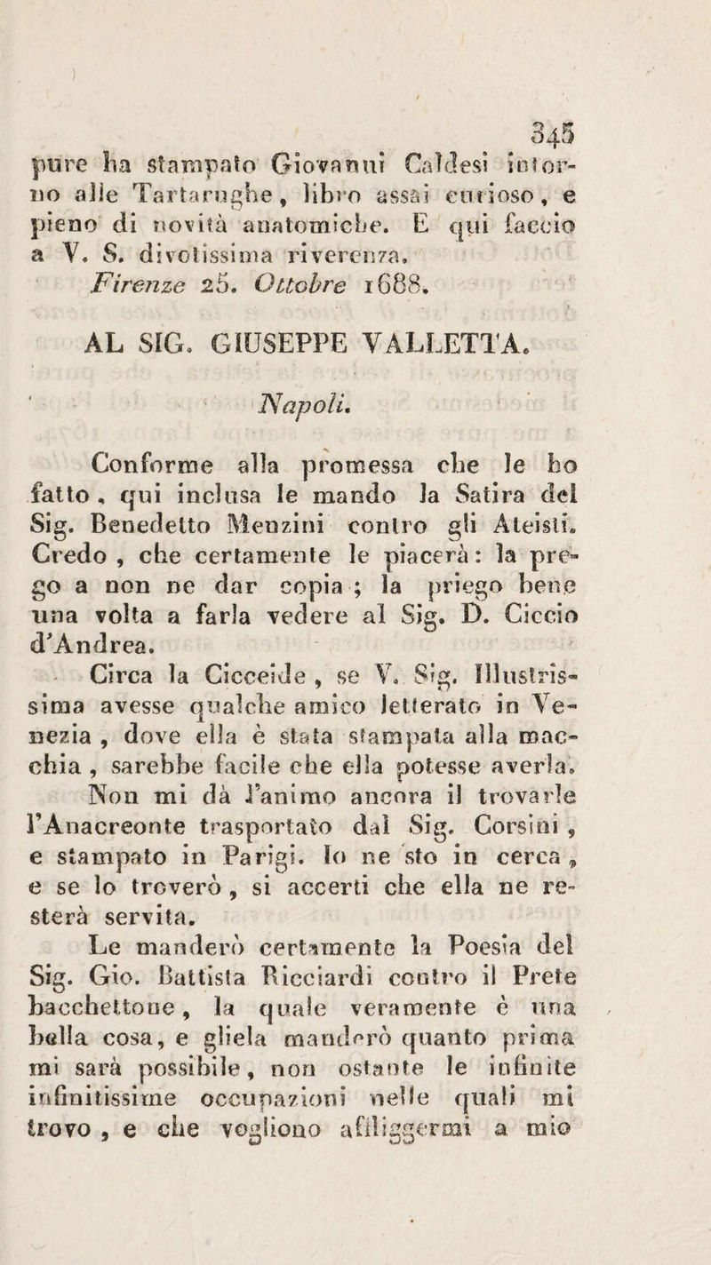 . . pure ha stanipalo Giovanni Caìflesi iotor- iio aJle Tartarughe, libro assai enrioso, e pieno di imvità anatomiche. E qui faccio a V. S. dìvolisslma rivercn/a. Firenze 25. Ottobre i688, \ AL SIG. GIUSEPPE VALLETTAe ’ ISapoU, Conforme alla promessa che le ho fatto , qui inclusa le mando la Satira del Sig. Benedetto Menzini conlro gli Ateisti. Credo , che certamente le piacerà : la pre¬ go a non ne dar copia ; la priego bene una volta a farla vedere al Sig. D. Ciccio d'Andrea. Circa la CicceiJe , se V. Sig. illustris¬ sima avesse qualche amico letterato in Ve¬ nezia , dove ella è stata stampata alla mac¬ chia , sarebbe facile che ella potesse averla'. Non mi dà i’anirao ancora il trovarle PAnacreonte trasportato dal Sig. Corsini , e stampato io Parigi, lo ne sto in cerca, e se lo troverò , si accerti che ella ne re¬ sterà servita. Le manderò certamente la Poesia del Sig. Gio. Battista Ricciardi cooti'o il Prete bacchettone, la quale veramente è una bella cosa, e gliela mand^^rò quanto prima mi sarà possibile, non ostante le infinite infinitissime occupazioni nelle quali mi trovo , e che vogliono afiliggermi a mio