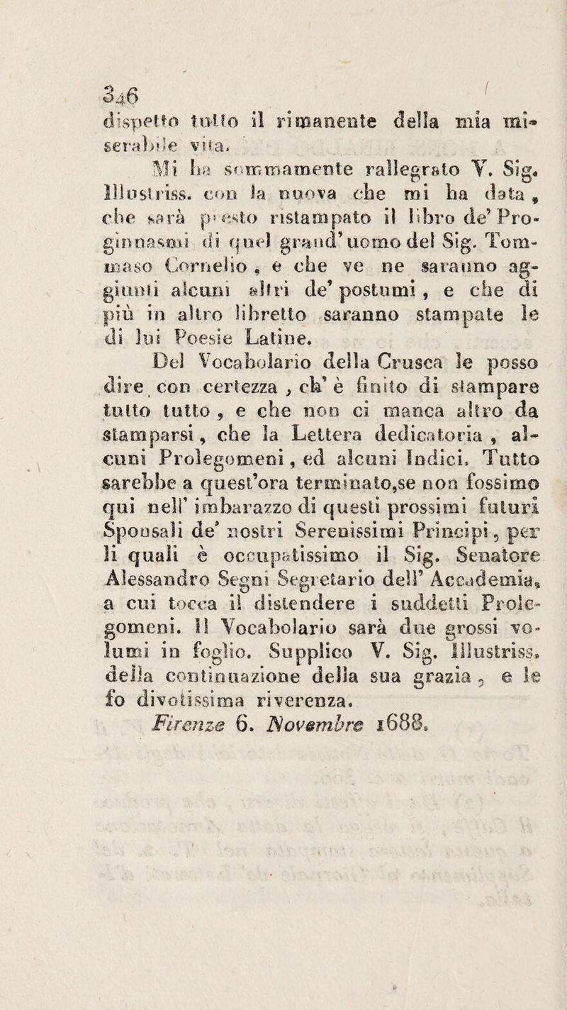 dispetto toUo ìì riqaaneote della mia mi* geral>rle vira. Mi lia sommameTite rallegralo V* Sig- lìÌLislriss. eoo ia eoova ebe mi ha data , che sarà p-esto ristampato il libro de’Pro- gìnnasoAi dì f|Oéì grand’uomo del Sig. Tom- miuo Cornelio , e che ve ne saranno ag- giiinii alcuni altri de’ postumi , e che di più in altro libretto saranno stampate ìe di lui Poesie Latine. Del Vocabolario della Crusca le posso dire con certezza ^ eh’è finito di stampare tolto tutto , e che noe ci manca altro da stamparsi, che la Lettera dedicatoria , al¬ cuni Prolegomeni, ed alcuni Indici, Tutto sarebbe a quest’ora terminato,se non fossimo qui nell’ imbarazzo di questi prossimi futuri Sponsali de* nostri Serenissimi Principi, per li quali è occupatissimo il Sig. Senatore Alessandro Segni Segretario dell’ Accademia® a cui tocca il distendere i suddetti Prole¬ gomeni. li Vocabolario sarà due grossi vo¬ lumi in foglio. Supplico V. Sig. lilustriss. della con ti D nazione della sua grazia 5 e le fo divotissima riverenza.