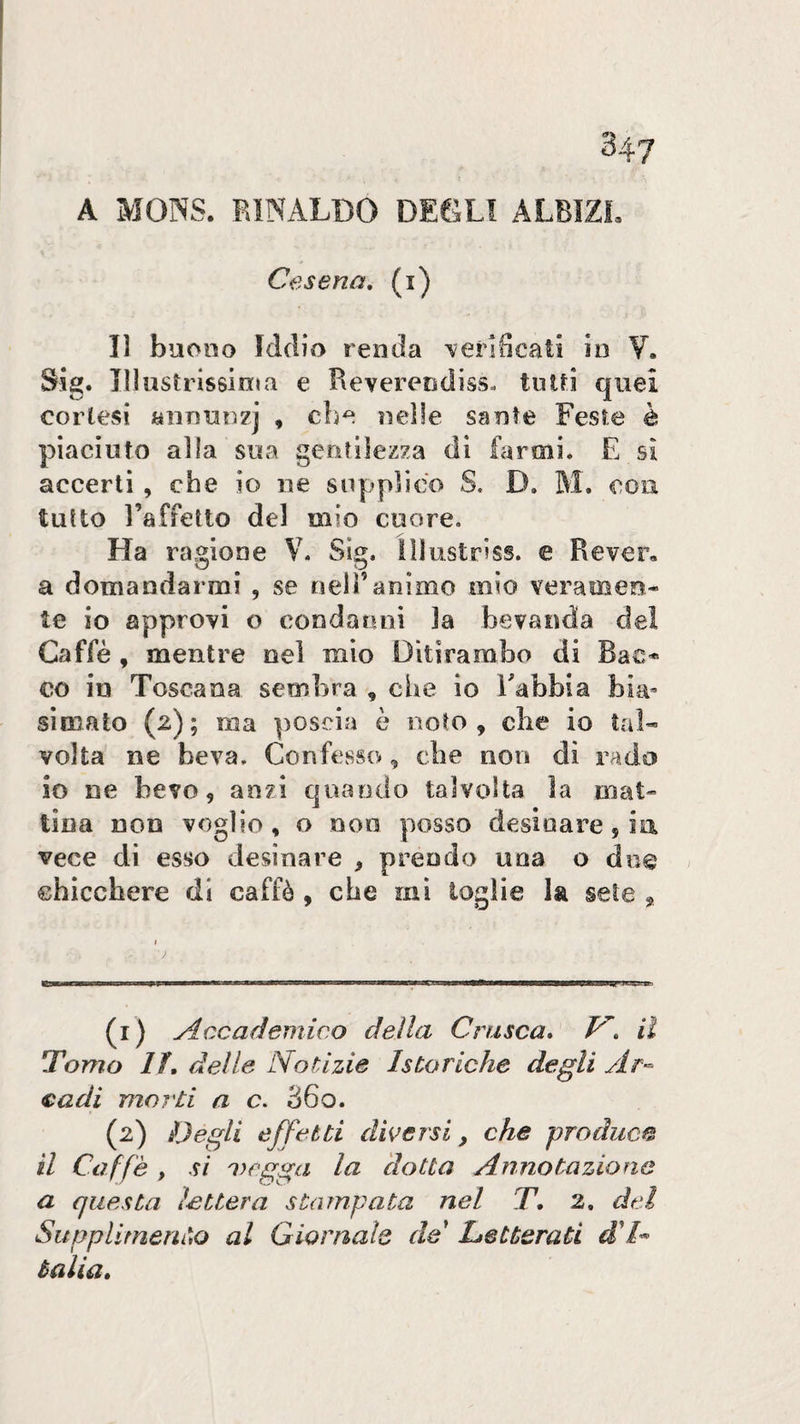 A MOSS. RINALDO DEOLl ALBIZL Cesena, (i) lì buono Iddio renda \erlScaii io V. SJg. Illustrissinia e Revereodiss. tuld quei cortesi anouozj , che oeìle sante Feste è piaciuto alia sua gentilezza di farmi. E si accerti, che io ne supplico S. D. M. con tutto l’affetto del mio cuore. Ha ragione V. Sìg. Illustriss. e Rever, a domandarmi , se fieli’animo mio veramen¬ te io approvi o eondanni la bevanda de! Caffè , mentre nel mio Ditirambo di Bac* co in Toscana sembra , che io Rabbia bia« sìniato (2); ma poscia è noto, che io tal¬ volta ne beva. Confesso, ebe non di rado io ne bevo, anzi quando talvolta la mat¬ tina non voglio, o non posso desinare jia vece di esso desinare , prendo una o do© chicchere di caffè , che mi toglie la sete ^ (1) Accademico della Crusca, il Tomo lì, delle Notizie Isteriche degli cadi morti a c. 36o, (2) Degli effetti diversi, che produca il Caffè , si megga la dotta Annotazione a questa ietterà stampata nel T, 2. dei Supplimeni)o al Giornale de letterati Balia,