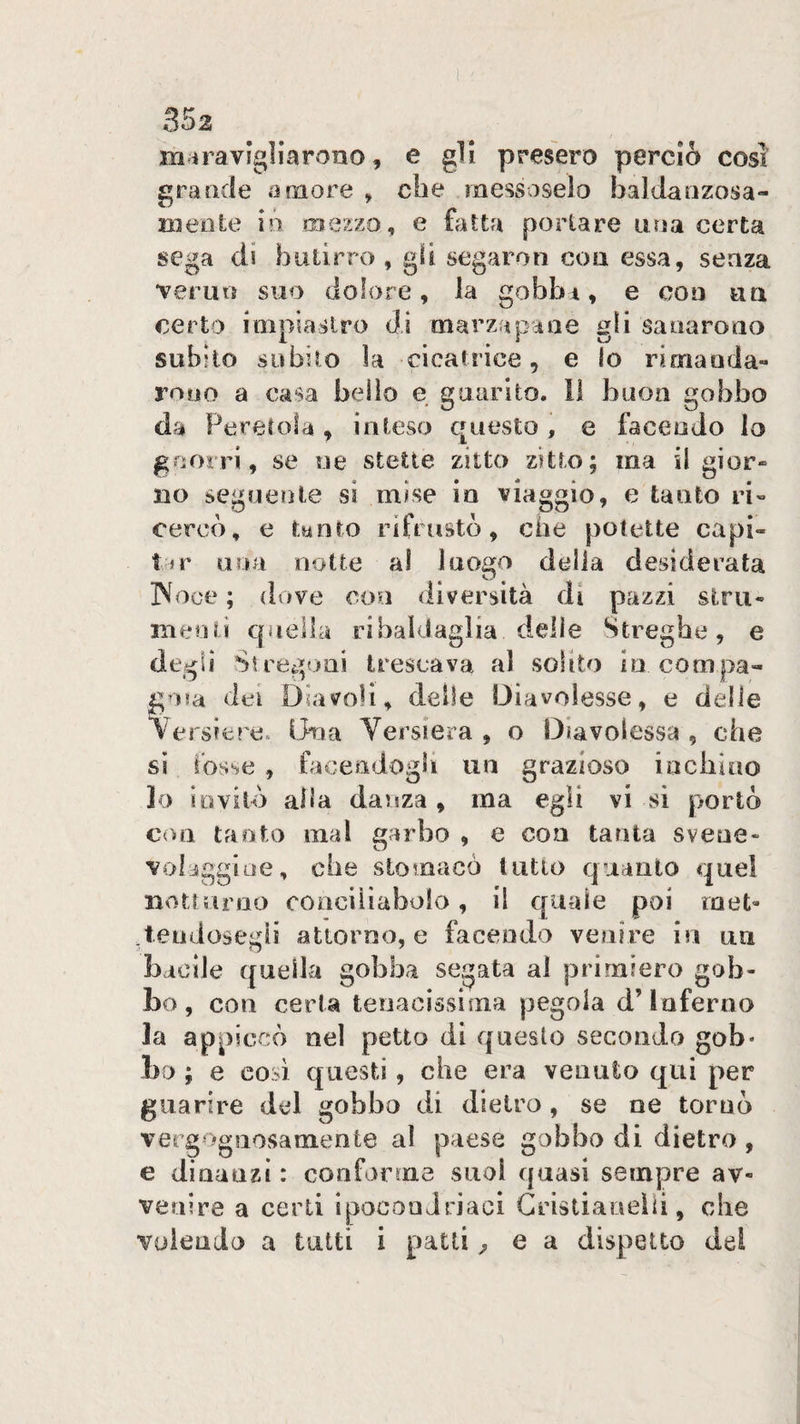 maravigliarono, e gli presero perciò così grande amore , che messoselo baldanzosa¬ mente ió mezzo, e {fitta portare una certa sega di butirro , gli segaron con essa, senza verun suo dolore, la gobbi, e con un certo inipiaslro di marzapane gli sanarono subito subito la cicatrice, e lo rimanda¬ rono a casa beilo e guarito. Il baon gobbo da Peretola ^ inteso questo , e facendo lo gnorri, se uè stette zitto zitto; ma il gior¬ no segueììle si mise in viaggio, e tanto ri¬ cercò, e tanto rifrustò, che potette capi¬ tar una notte al luogo della desiderata INoce ; dove con <liversila di pazzi strii- melili quella ribaldaglia delle Streghe, e degli Stregoni trescava al solito in compa¬ gna dei Diavoli, delle Diavolesse, e delle \ersiere. Una Versiera , o Diavolessa , che si fosse , facendogli un grazioso inchioo lo iovilò alla danza , ma egli vi kSÌ portò con tanto mal garbo , e con tanta svene- voliggioe, che stomacò tutto quanto quel notturno conciìiabolo, il quale poi raet- .teodosegii atioroo, e facendo venire in un bacile quella gobba segata al primiero gob¬ bo, con certa tenacissima pegola d’inferno la appiccò nel petto di questo secondo gob* bo ; e così questi, che era venuto qui per guarire del gobbo di dietro, se ne tornò vergognosamente al paese gobbo di dietro , e dinanzi : conforme suol quasi sempre av¬ venire a certi ipocondriaci Gristianeìii, che volendo a tutti i patti ^ e a dispetto del