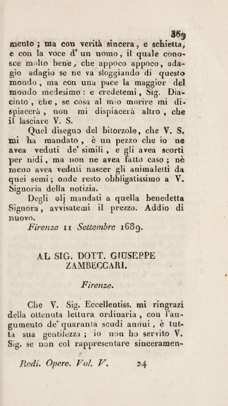 mento ; ma con verità sincera, e sciiietta, c con ìa voce d’ un uomo, il quale cono- sce molto bene ^ che appoco appoco, ada¬ gio adagio se ne va sloggiando di questo mondo , ma con una pace la maggior del mondo medesimo : e credetemi, Sig. Dia- cinto , thè , se cosa al mio morire mi di¬ spiacerà , non mi dispiacerà altro , che il lasciare V. S. Quel disegno del bitorzolo, che V. S. mi ha mandato, è un pezzo che io ne avea veduti de’ simili , e gli avea scorti per nidi, ma non ne avea fatto caso ; nè meno avea veduti nascer gli animaletti da quei semi ; onde resto obbligatissimo a V. Signoria della notizia. Degli olj mandati a quella benedetta Signora, avvisatemi il prezzo. Addio di nuovo. Firenze ii Settembre 1689. AL SIG. DOTT. GIUSEPPE ZA.MBECGARL Firenze, \ Che V. Sig. Eccellentiss. mi ringrazi della ottenuta lettura ordinaria , con Fau- gumento de' quaranta scudi annui , è tut¬ ta sua gentilezza ; io non ho servito V. Sig. se non col rarppresentare sinceramen- lìedL Opere, Voi, V, 2.4