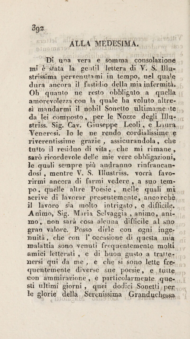 fi ALLA MEDESIMA. Di una vera e somma consolaziooa inf è sfata la ge ilil lettera di V. S. Ilìu- strissima pervenutami in tempo, nel qna^e dura ancora il fastidio della mia infermità. Oh quanto ne resto obbligalo a qneììa amorevolezza con la quale ha voluto altre¬ sì mandarmi il nobll Sonetto ulilmameote da lei composto, per le Nozze degli Illu- striss. Sig. Cav. Giuseppe Leoli, e L una Vencresi. Io le ne rendo cordialissime e riverentissime grazie j assicurandola » die tutto il residuo di vita, die mi rimane 9 sarò ricordevole delle mie vere obbligazioni, le quali sempre più andranno rinfrancan- d(jsì , mentre V. S. lllustriss. vorrà favo¬ rirmi ancora di farmi vedere , a suo tem¬ po , quelle altre Poesie , nelle quali mi sicrive di lavorar presentemente, ancorché il lavoro sia molto intrigato, e difficile. Animo, Sig, Maria Selvaggia , animo, ani¬ mo, non sarà cosa alcuna difficile al suo gran valore. Posso dirle con ogni inge¬ nuità , che con T occasione di questa mia malattia sono venuti frequentemente molti amici lefterati , e di buon gusto a tratte¬ nersi qui da me , e che si sono lette fre¬ quentemente diverse sue poesie, e tutte con ammirazione , e particolarmente que¬ sti ultimi giorni , quei dodici Sonetti pe^ ìe glorie della Serenissima Granducbcssa