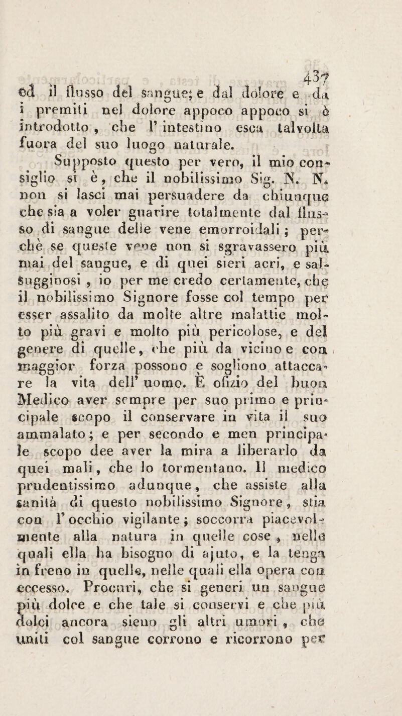 43? tìà il (lusso del sangue; e dal dolore e -da i premili nel dolore appoco appoco si ò introdotto , che V intestino esca talvolta fuora del suo luogo naturale. SLij)posto questo per vero, il mio con^ sigilo si è, che il nobilissimo Sig. N. N. non si lasci mai persuadere da chiunque che sia a voler guarire totalmente dal (kis-^ so di sangue delle vene emorroidali ; per^ che se queste vene uon si sgravassero piu mai del sangue, e di quei sieri acri, e sal¬ sugginosi , io per me credo certamente, che il nobilissimo Signore fosse col tempo per esser assalito da molte altre malattie mob to più gravi e molto più pericolose, e del genere di quelle, che più da vicino e eoa. maggior forza possono e sogliono attacca^ re la vita deli’ uomo. E ofizio del buon Medico aver sempre per suo primo e prio^ cipale scopo il conservare in vita il suo ammalato; e per secondo e men princìpa^ le scopo dee aver la mira a liberarlo da quei mali, che Io tormentano. Il medico prudentissimo adunque, che assiste alla sanità di questo nobilissimo Signore, stia con r occhio vigilante ; soccorra piacevrd- mente alia natura in quelle cose , nello quali ella ha bisogno di ajuto, e la tenga in freno in quelle, nelle quali ella opera con eccesso. Procuri, che si generi un sangue più dolce e che tale si conservi e che [>ìù dolci ancora sleuo gli altri umori , che uniti col sangue corrono e ricorrono per