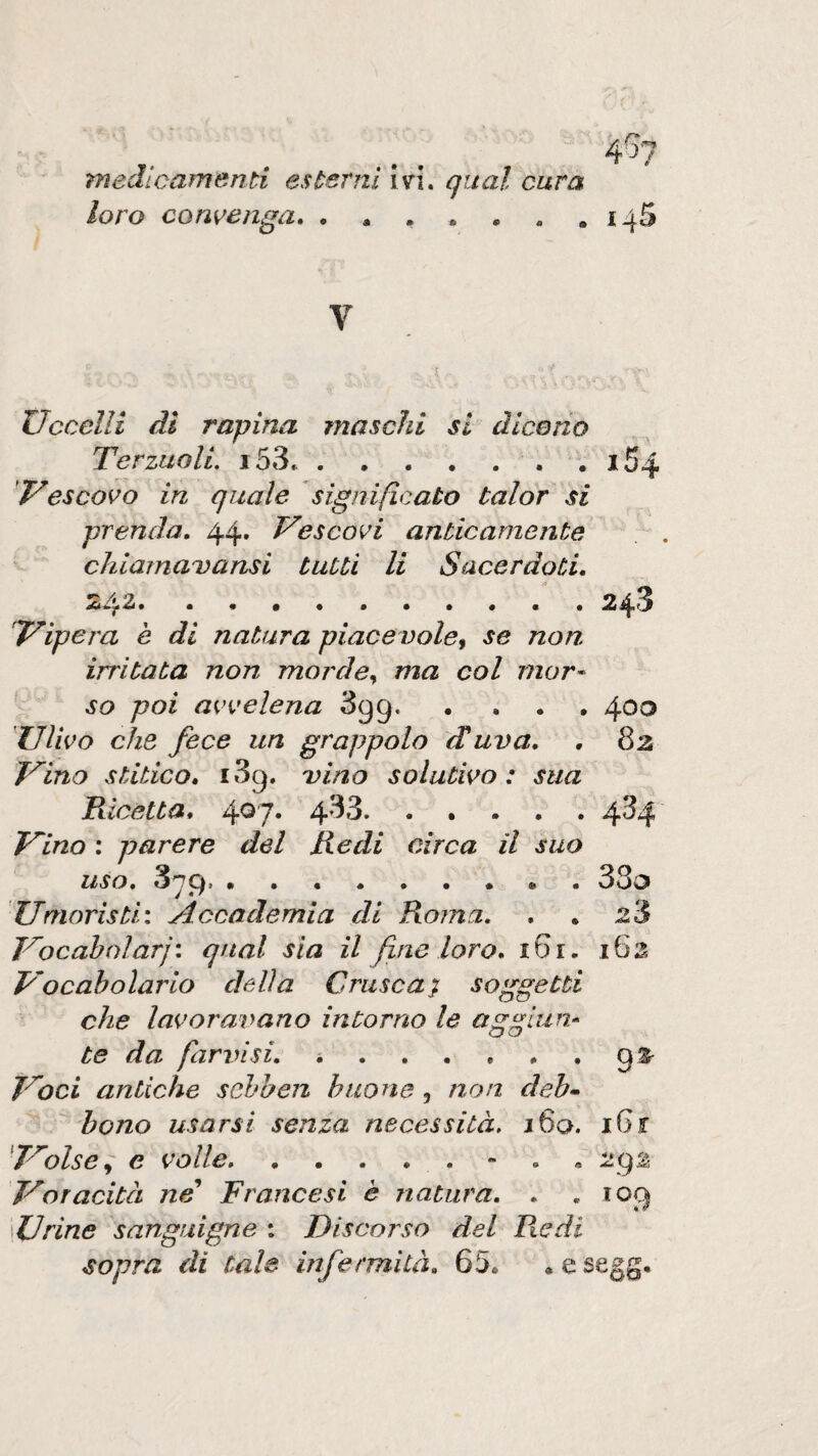 4b loro convenga» . * . . • . 145 V Uccelli di rapina maschi si dice rio TerziiolL i53..i54 Vescovo in quale significato talor si prenda» 44. Vescovi anticamente chiarnavansi tutti li Sacerdoti» 242.243 Vìpera e di natura piacevole^ se non irritata non morde^ ma col mor- so poi avvelena Sgg.400 Ulivo che fece un grappolo diuva» , 82 Vino stitico» i3g. vino solutivo: sua Ricetta» 4^7* 4’^3. ..... 4^4 Vino ; parere del Redi circa il suo uso, S'jg, 33d Umoristi: Accademia di Roma. » . z3 Vocahtdarj: qual sia il fine loro» 161. i6s Vocabolario delia Crusca j soggetti che lavoravano intorno le a^^lun- CJ vj te da farinsi. ..gs^ Voci antiche schben buone, non deb^ hono usarsi senza necessità, i6a. iGr 'Volse ^ e volle.- . . 29^ Voracità ne* Francesi è natura» . «103 Urine sanguigne : Discorso del Piedi sopra di tale infermìlà» 65. .esegg.