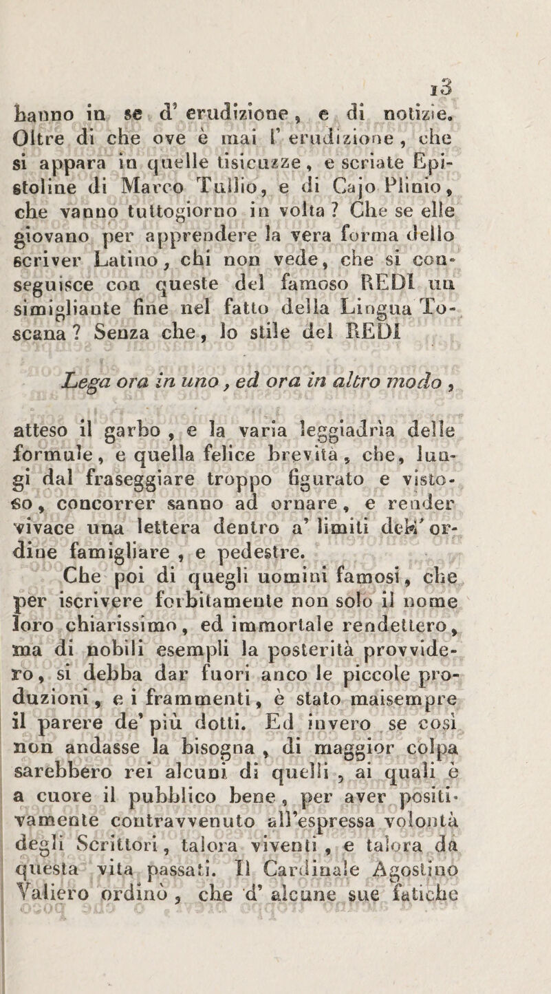 hanno in se d’ erudizione, e di notizie. Oltre di che ove è mai T erudizione , che si appara in quelle lisicuzze, e seriale Epi- stoline di Marco Tullio, e di Cajo Plinio, che vanno tuttogiorno in volta ? Che se elle giovano per apprendere la vera forma dello scriver Latino, chi non vede, che si con* seguisce con queste dei famoso REDI uti simigliante fine nel fatto della Lingua To¬ scana ? Senza che, lo stile dei REDI Lega ora in uno, ed ora in altro modo , atteso il garbo , e la varia leggiadrìa delle formule, e quella felice brevità, che, lun¬ gi dal fraseggiare troppo figurato e visto¬ so, concorrer sanno ad ornare, e render vivace una lettera dentro a’ limiti dek' or¬ dine famigliare , e pedestre. Che poi di quegli uomini famosi, che per iscrivere forbitamente non solo il nome loro chiarissimo, ed immortale rendettero, xna di nobili esempli la posterità provvide¬ ro, si debba dar fuori anco le piccole pro¬ duzioni, e i frammenti, è stato maisempre il parere de’ più dotti. Ed invero se cosi non andasse la bisogna , di maggior colpa sarebbero rei alcuni dì quelli , ai quali è a cuore il pubblico bene , per aver positi¬ vamente contravvenuto all’espressa volontà degli Scrittori, talora viventi , e talora da questa vita passati. lì Cardinale Agostino Yaliero ordinò , che d’ alcune sue fatiche