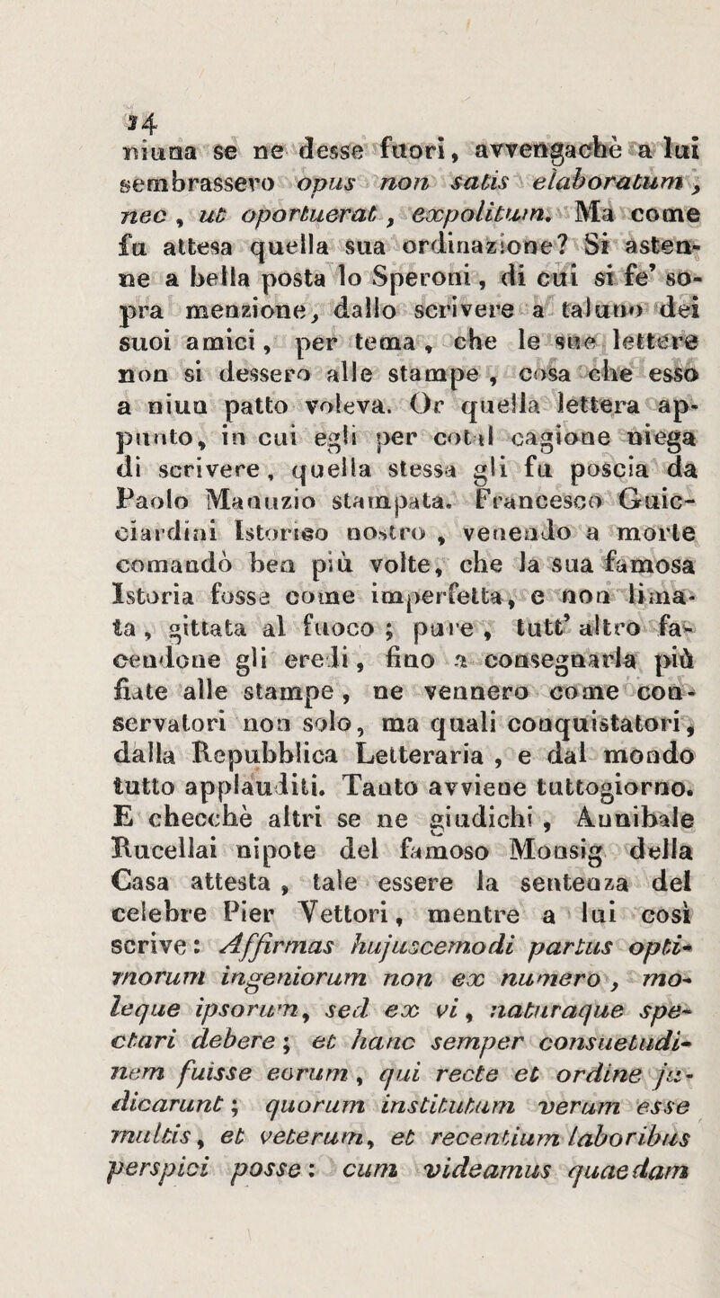 H . t. . ninna se ne^desse fuori, avvengacbè a lui sembrassero opus non satis elaboratum, nec ^ ut oportuerat y come fa attesa quella sua ordinazione? Si àsteu^ ue a bella posta lo Speroni, di cui si fe’ so¬ pra menzione^ dallo scrivere a taluno dei suoi amici, per tema , che le sue lettere non si dessero alle stampe , cosa die esso a niuQ patto voleva. Or quella lettera ap¬ punto, in cui egli per coti! cagione uiega dì scrivere, quella stessa gli fu poscia da Paolo Manuzio stampata. Francesco Guic¬ ciardini Istorilo no;»tro , venendo a morte comandò ben più volte, che la sua famosa Istoria fossa come imperfetta , e non lima¬ ta , gittata al fuoco ; pure , tutt’ altro faw ceudone gli eredi, fino a consegnarla più fiate alle stampe, ne vennero come^coù-^ servalori non solo, ma quali conquistatori^ dalla Repubblica Letteraria , e dal mondo tutto applauditi. Tanto avviene tuttogiorno. E checché altri se ne giudichi , Annibale Rucellai nipote del famoso Monsig della Casa attesta , tale essere la sentenza del celebre Pier Vettori, mentre a lui cosi scrive : Affirmas hujuscemodi parlus opti* rnorum ingeniorum non ex numero , mo^ leqiie ìpsorum^ sed ex vi ^ natìiraque spe* ctari debere ; et hanc semper consuetudi» nem fuisse eorum , qui recte et ordine ju^ dicarunt ; quorum institutum verum esse multis y et veterum^ et recenUum lahoribus perspici posse: cum videamus quaedam