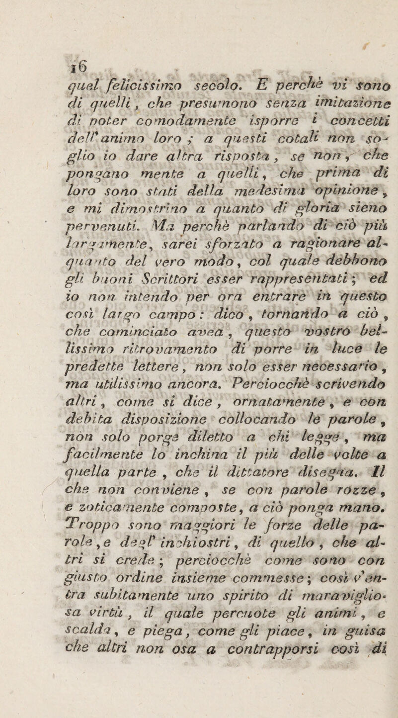 quel felicissimo secolo. E perché vi sono di quelli, che presumono senza imitazione dì poter comodamente isporre i concetti dell'animo loro ; a questi cotali non so^ glio io dare altra risposta ^ se noni che ponqano mente a quelli^ che prima di loro sono sf/iti della medesima opinione, e mi dimostrino a quanto di gloria siejio pervenuti. Ma perchè parlando di ciò pià Inr yimentesarei sforzato a ragionare al^ qtta >fto del vero modo ^ col quale debbono gli buoni Scrittori esser rappresentati ; ed io non intendo per ora entrare in questo così largo campo : dico , tornando a ciò , che cominciato avea , questo vostro bel-- Ussimo ritrovamento di porre in luce le predette lettere , non solo esser necessario , ma utilissimo ancora. Perciocché scrivendo altri, come si dice , ornatamente , e con debita disposizione collocando le parole, non solo porge diletto a chi legge , ma facilmente lo inchina il pià delle volte a quella parte , che il dittatore disegna. Il che non conviene , se con parole rozze, e zoticamente composte, a ciò ponga mano, 'Troppo sono maggiori le forze delle pa-- volere deoT indtiostri ^ di quello^ che al¬ tri si crede ; perciocché come sono con giusto ordine insieme commesse \ così v en¬ tra subitamente uno spirito di maraviglio- sa virtù , il quale percuote gli animi, e scalda^ e piega, come gli piace ^ in guisa che altri non osa a contrapporsi oasi di