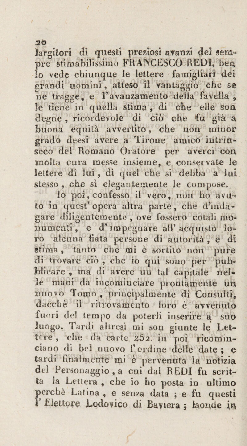 largitori di questi preposi avanzi del sem>^ pre stimabilissimo FHANCESGO REDI, bea lo vede chiunque le lettere famigiiari dei grandi uomini, atteso il vantaggio che se iie tregge, e Favanzamento deila favella , le tiene in quella stima , di che elle soa degne , ricordevole di ciò che fu già a buona equità avvertito, che non minor grado deesi avere a Tirone amico intrm- seco del Romano Oratore per averci con molta cura messe insieme, e conservate le lettere di lui, di quel che si debba a lui stesso, che sì elegaotemente le compose. Io poi, confesso il vero, non ho avji«* lo io quest’opera altra parte, che d’inda¬ gare diligentemente, ove fossero colali mo« iiumenli, e d’impegnare all’acquisto lo¬ ro alcuna fiata persone di autorità , e di stima , tanto che mi ò sortito non pure di trovare ciò , che io qui sono per pub« blicare , ma di avere un tal capitale nel¬ le mani da incominciare prontamente un nuovo Tomo , principalmente di Consulti, dacché il ritrovamento loro è avvenuto fu <'ri dei tempo da poterli inserire a suo luogo. Tardi altieaì mi son giunte le Let¬ tere , che da carte 202. in poi ricomin¬ ciano di bel nuovo l’ordine delle date; e tardi finalmente mi è pervenuta la notizia del Personaggio , a cui dal REDI fu scrit¬ ta la Lettera , che io ho posta in ultimo perchè Latina , e senza data ; e fu questi ì Elettore Lodovico di Baviera ; laonde in