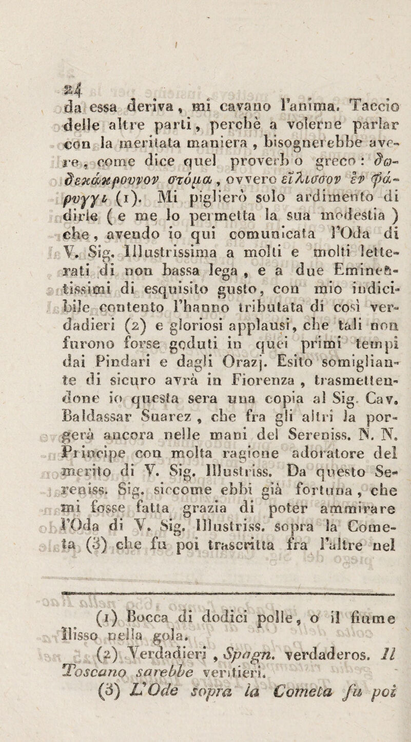 t .^4 da essa deriva, mi cavano Fanima. Taccio delle altre parli, perchè a volerne parlar con la meritala maniera , bisognerebbe ave- re , come dice quei proverb o greco : ^0- dsHWTefWvvov (Tróiia , ovvero eìÀiaovv ev <pà^ pvyyL (i). Mi piglierò solo ardimento di dirle ( e me Io permetta la sua modestia ) che, avendo io qui comunicata FOda di V. Sig, Illustrissima a molti e moiti lette» rati di non bassa lega , e a due Emine&« fissimi di esquisko gusto, con mio indicb bile contento Fbaono irlbulata di cosi ver» dadieri (2) e gloriosi applausi, che tali non furono forse goduti in quei primi tempi dai Piodari e dagli Ora?). Esito somiglian¬ te di sicuro avrà in Fiorenza , trasmelleii- dono io questa sera una copia ai Sig. Cav, Baldassar Suarez , che fra gli altri Ja por» gerà ancora nelle mani del Sereniss. r^. N. Principe con molta ragione adoratore del merito di Y. Sig, 111 usti iss. Da questo Se¬ reniss. Sig. siccome ebbi già fortuna , che mi fosse fatta grazia di poter ammirare roda di Y, Sig, lllustriss. sopra la Come¬ ta (3) che fu poi trascritta fra Faltre nel (1) Bocca di dodici polle, o il fiume lìisso neìla gola. (2) Y^erdadieri , iS)uc7^72. verdaderos. Il toscano sar'ebhe veritierié