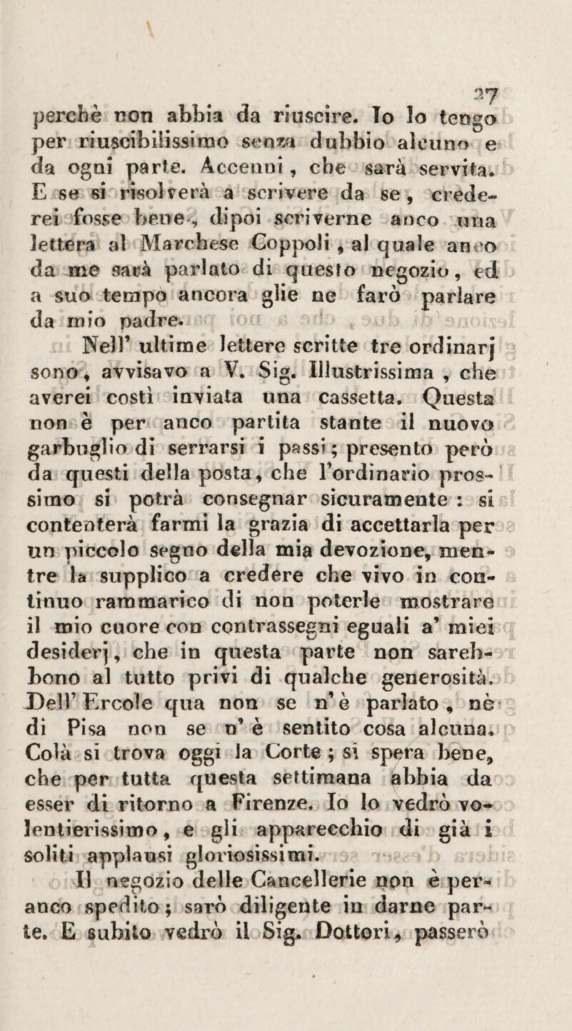 perchè t?on abbia da riuscire- To lo tengo per riuscibliissimo dubbio alcuno e da ogni parte. Accenni, che sarà servita. E se si risolverà a scrivere da se, crede¬ rei fosse bene^ dipoi scriverne anco una lettera al Marchese Coppoli , al quale anco da me sarà parlato di questo negozio, ed a suo tempo ancora glie ne farò parlare da mio padre. ‘ Nell’ ultime lettere scritte tre ordinar} sono, avvisavo a V, Sig. Illustrissima , che averei costi inviata una cassetta. Questa non è per anco partita stante il nuovo garbuglio di serrarsi i passi ; presento però da questi della posta, che rordìnario pros-‘ simo si potrà consegnar sicuramente : si contenterà farmi la grazia di accettarla per un piccolo Segno della mia devozione, men¬ tre là supplico a credere che vivo in con¬ tinuo rammarico di non poterle mostrare il mio cuore con contrassegni eguali a’ miei desideri, che in questa parte non sareb- bono al tutto privi di qualche generosità. X)e])’Ercole qua non se n’è parlato, nò¬ di Pisa non se n’ è sentito cosa alcuna. Colà sì trova oggi la Corte ; si spera bene, che per tutta questa settimana abbia da esser di ritorno a Firenze- Io lo vedrò vo- lenlierissimo, e gli apparecchio di già i soliti applausi gloriosissimi. Il negozio delle Cancellerie non è per- anco spedito; sarò dilìgente in darne par¬ te. E subito vedrò il Sig. Dottori, passerò