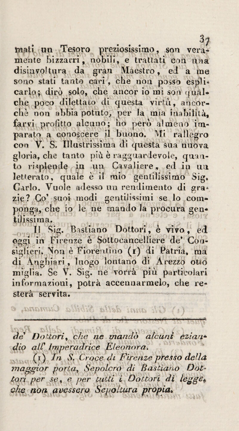 me ... tnati un Tesoro preziosissimo, son vera¬ mente bizzarri» nobili» e trattati eoa una disiavoltiira da gran Maestro, ed a sono stati tanto cari , che non posso cario; dirò solo, che ancor io mi son qual che poco dilettato di questa virtù, ancor¬ ché non abbia potuto^ per la mìa inabilità, farvi profitto alcuno; ho pero almeno im¬ parato a conoscere il buono. Mi rallegro con V, S. Illustrissima dì questa sua nuova gloria, che tanto più è ragguardevole, quan¬ to risplende ia un Cavaliere, ed in uu letterato, quale è il mio gentilissimo Sig* Cario. Vuole adesso un rendimento di zie? Co’ suoi modi gentilissimi se lo com¬ ponga, che io le ne mando la procura geii* tilissima. TI Sig. Bastiano Dottori, è vivo, ed oggi in Firenze è ^ottocancelìiere de’ Con¬ siglieri. Non è Fiorentino (i) dì Patria, ma di Anghiari, luogo lontano di Arezzo otiò miglia. Se V. Sig. ne vorrà più particolari informazioni, potrà accennarmelo, che re¬ sterà servita. ■ I , .1 ... i. I i I iii.q de Dottori^ che ne mandò alcuni eziaa* dio aie Imperadrice Eleonora, ( r ) Ja2 S, Croce dt Firenze presso della maggior porta,, Sepolcro di Basìiano lari per se^ e per cuUi i Dottori di legge^ che noa avessero Sepoltura propia*