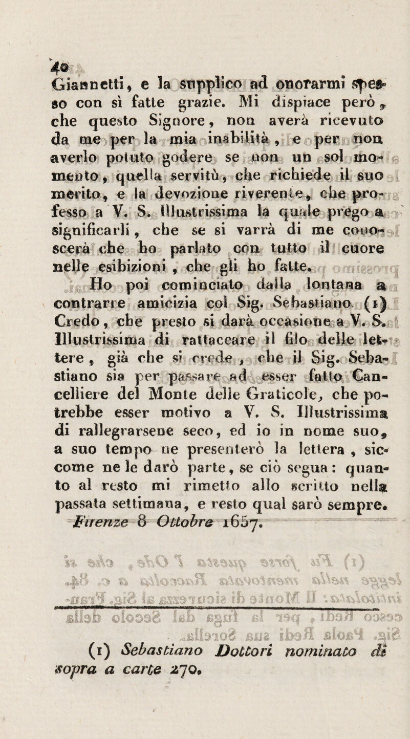 Giattnctli, e la supplico ad odorarmi spea» 80 con sì fatte grazie. Mi dispiace però ^ che questo Signore, non averà ricevuto da nae^ per la^ mia inabilità , e opero nou averlo potuto godere se non un sol ìmo>‘ ^ mento9 quella servitù, che richiede il suo3 merito, e la devozione riverente,^ che pro- .^ fesso a V. S> Illustrissima la quale>preg(> a 3 significarli, che se si varrà dì me cono-* 3, scerà che ho parlato con tutto il icuore nelle esibizioni , che gli ho fatte. Ho poi cominciato dalla lontana contrarre amicizia col Sig. Sebastiano. (1) l Credo, che presto si darà occasionerà V. S. Illustrissima di rattaccare il filo delle let- / tere , già che si crede , che il Sig. Seba- ”! stiano sia per passare ads,j esser fatip-. Can¬ celliere del Monte delle Graticole^ che po¬ trebbe esser motivo a V. S. Illustrissima di rallegrarsene seco, ed io in nome suo, a suo tempo oe presenterò la lettera , sic¬ come ne le darò parte, se ciò segua: quan¬ to al resto mi rimetto allo scritto nella passata settimana, e regio qual sarò sempre. Firenze 8 Ottobre - ■4 ■a Ish ©ioDsd tc-b *. fj 5 ^ ^ i u ■ - V V »*»•• w ;> w-— — -W- -W 4 f (i) Sebastiano Dottori nominato M sopra a carte ^70.