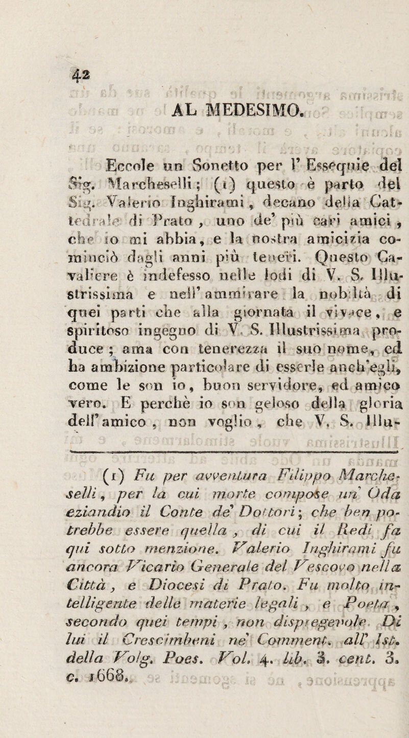 AL MEDESIMO, Eccole un Sonetto per ì’ E^seqoJe del Sìg* MarcheseUi ; (i) questo è parto del Sì^. Valerio loghiraDcil, decano della Cat¬ tedrale di Prato, uno de’più cavi amici ^ che io mi abbia, e la nostra amicizia co¬ minciò dagli anni più teneri. Qne^to Ca¬ valiere è indefesso nelle lodi di V, S. Illu¬ strissima e oeir ammirare la nobdià di quei parti ohe alla giornata il vi\'*ce, e spiritoso ingegno di V. S. Illustrìssima pro¬ duce ; ama con tenerezza il suo nome, ed ha ambizione particolare di esserle ancb’egii, come le son io, buon servidore, ed amico vero. E perchè io s»>n geloso della gloria dell’amico , non voglio, che V. S. lilu- (r) Fu per awenlura Filippo Marche^ selli, per la cui morte compose uri Oda eziandio il Conte de DoUori ; che bf^n po¬ trebbe essere quella , di cui il Redi fa qui sotto me tizio rie, Valerio In.ghirami fa ancora P'^icario Generale del Vescoi^o nella Città y e Diocesi di Prato, Fu molto in-- tei Udente delle materie legali , e Poeta , secondo quei tempi , non dispiegevole. Di lui il Crescìmheni ne Commenta alV Ist* della Volg, Poes, Voi, 4. Uh, à, cent, 3. c.