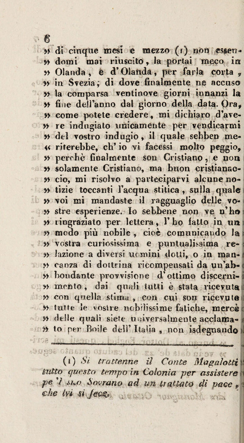 dorai mai riuscito, la portai uieco;^ ia yy Olanda 4 è d’Olattdà, per farla corta , » in Svezia,' di dove finalmente ne accaso » la comparsa ventinove giorni innanzi la yy fine deiranno dal giorno della data. Ora^ . 5^&gt; come potete credere, mi dichiaro d’ave- yy re indugiato unicamente per vendicarmi yy del vostro indugio, il quale sebben me- 4&lt; Tiferebbe, eh’ io yì facessi molto peggio, » perebè finalmente son Cristiano, e non yy solamente Cristiano, ma buon cristianao- yy ciò, mi risolvo a parteciparvi alcune no- yy tizie toccanti l’acqua stitica, sulla quale ) yy voi mi mandaste il ragguaglio delle vo-&lt; yy stre esperienze, lo sebbene non ve n’hni yy ringraziato per lettera, 1’ ho fatto in ua l yy modo più nobile, cioè comunicando la3 r yy vostra curiosissima e puntualissima re- j yy Jazione a diversi uomini dotti, o in maa-| yy oaoza di dottrina ricompensati da unab-i » bondante provvisione d’ottimo discerni-i yy monto, dai quali tutti è stata ricevuta^ yy con quella intima , con cui son ricevuta^ yy tutte le vostre nobilissime fatiche, mercé di yy delle quali siete univervsalinente acclama-il yy to per Bolle dell’Italia , non isdegnandoij (i) Si trattenne il Conte Magaìotti\ tutto cjTM^stcì tempo in Colonia per assisterei pe ’/ MU} Sovrano ad mi liaUato di pace , (Che évi si i •-