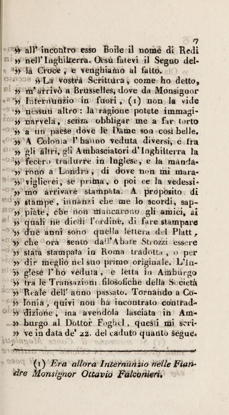 1 I i ) I n ^ all* iticotitro esso Boile il nome di Redi h » neir Inghilterra. Olisti fatevi il Segno dcl- là Croee , e vengbiaàio al fatto. ^ ' >> Là Vostrà Scrittura ^ come ho detto^ ^ $> tn* arrivò a Brùsselles, dove da Monsignor * InterdUnzio in fuori, (i) non la vide nessun altro: là ragione potete ìmmagi^^ » narvèlà, senza obbligar me a far torto >> a un paeSe.dovè le Dame son così belle* » \A Cbìooia l’hanno veduta diversi, e fra » gli àltri, gli Ambasciatori d’Inghilterra la fecero tradurre in Inglese, e la manda-  rono a Londra, di dove mm mi raxira- »'■ viglierei, se prima , o poi ce la vedessi^ *» ino arrivare stamp^ita. A proposito di stampe , irinànzi che me lo scordi, sap- » piate, che non mancarono gli amici, ai >> quali lie diedi rordinfe, dì fare stampare due anni sono quella lettera del Platt,, ^ >> che ora sento dall’Abate Stiozzi essere » stata stampata in Roma tradotta , o per » dir meglio nel suo primo originale. L’ia-^ » g!ese 1’ ho veduta , e letta in Ambùrgo >> tra le Transazioni filosoiiche della Società » Reale delf anno passato. Tornando a Co- Ionia, quivi non ha incontrato contrada » dizione, ma avendola lasciata in Am« . burgo al Dottor Foghel, questi mi seri- » ve in data de* del caduto quanto segue« / V. . .... -- -- -- (i) Era allora Intetnùàìio tienile Pian* àm Monsignor Ouavio Fakonwru