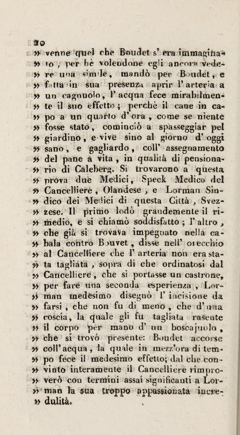 » venne ^cftael che Bmidet s’ era , per bè voleodane egli ancnr« vede- re una s>mde^ mandò per B >udet, e » fatta in sua presenza aprir l’arteria a » un cagnuoio, V acqua fece rairabdmea- >> te il suo effetto; perchè il cane in ca- » po a un quarto d’ ora , come se niente » fosse stato , cominciò a spasseggiar pel giardino, e*vive sino al giorno d’oggi sano, e gagliardo, coll’ assegnamento iy del pane a vita , in qualità di pensiona- yy rio di Caleberg. Si trovarono a questa yy prova due Medici, Speck Medico del yy Cancelli ere , Olandese y. e Lorman Sio- yy dico dei Medici di questa Città , Svez- yy zese. Il primo lodò grandemente il ri- yy medio, è si chiamò soddisfatto ; 1* altro y yy che già si trovava impegnato nella ca- yy baia eohtrÒ B juvet , disse nell’ orecchio » al CancelBere che l’arteria non erasta- yy ta tagliata , sopra di che ordinatosi dal yy Cancelliere, che si portasse un castrone, yy per fare una seconda esperienza , Lor- y^ man medesimo disegnò 1’ incisione da yy farsi , che non fu di meno , che d’una yy coscia, la quale gli fu tagliata rasente yy il corpo per mano d’ un boscaiuolo , ^3^ che si trovò presente: Bi>udet accorse yy coll’acqua, la quale in mezz’ora di lem- yy po fece il medesimo effetto; dal che con- yy vinto interamente il Cancelliere rimnro- yy vero con termini assai siginhcanti a iLor- >Vinan la sua troppo appassionata incre- yy dulità«