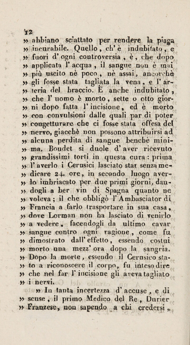 'Ìt2 » abtmno sciattato per rendere ia plaga » iocurabile. Quello , eh’ è indiibìfato , e » fuori d’ ogni controversia » è, t be dopo » applicata 1’ acqua , il sangue non è mai » più uscito nè poco , nè assai, ancorché » gli fosse stata tagliata la vena, e 1’ar- >> feria del braccio. E anche indubitato 5 yy che r uomo è morto, sette o otto gior- » ni dopo fatta l’incisione, ed è morto » con convulsioni dalle quali par di poter >> congetturare che ci fosse stata offesa del » nervo, giacché non possono attribuirsi ad alcuna perdita di sangue benché mioi- » ma. Boudet si duole d’aver ricevuto >> grandissimi torti in questa cura : prima » 1’ averlo i Cernsicì lasciato star senza me- » dicare 24* ore, in secondo luogo aver- » lo ìmbriacato per due priori giorni^ dan- » dogli-a ber vin di Spagna quanto ne » voleva ; il che obbligò^ E A roba scia tor di » Francia a farlo trasportare in sua casa, yy dove Lorman non ha lasciato di venirlo » a vedere, facendogli da ultimo cavar y> sangue contro ogni ragione , come fu yy dimostrato dall’ effetto, essendo costui » morto una mezz’ ora dopo la sangria. yy Dopo la morte, essendo il Cerusico sta- yy to a riconoscere il corpo, fu inteso dire yy che nel far l’incisione gli aveva tagliato » i nervi. yy In tanta incertezza d’ accuse , e di yy scuse , il primo Medico del Re , Durier >> Frauzese, non sapendo a chi credersi^