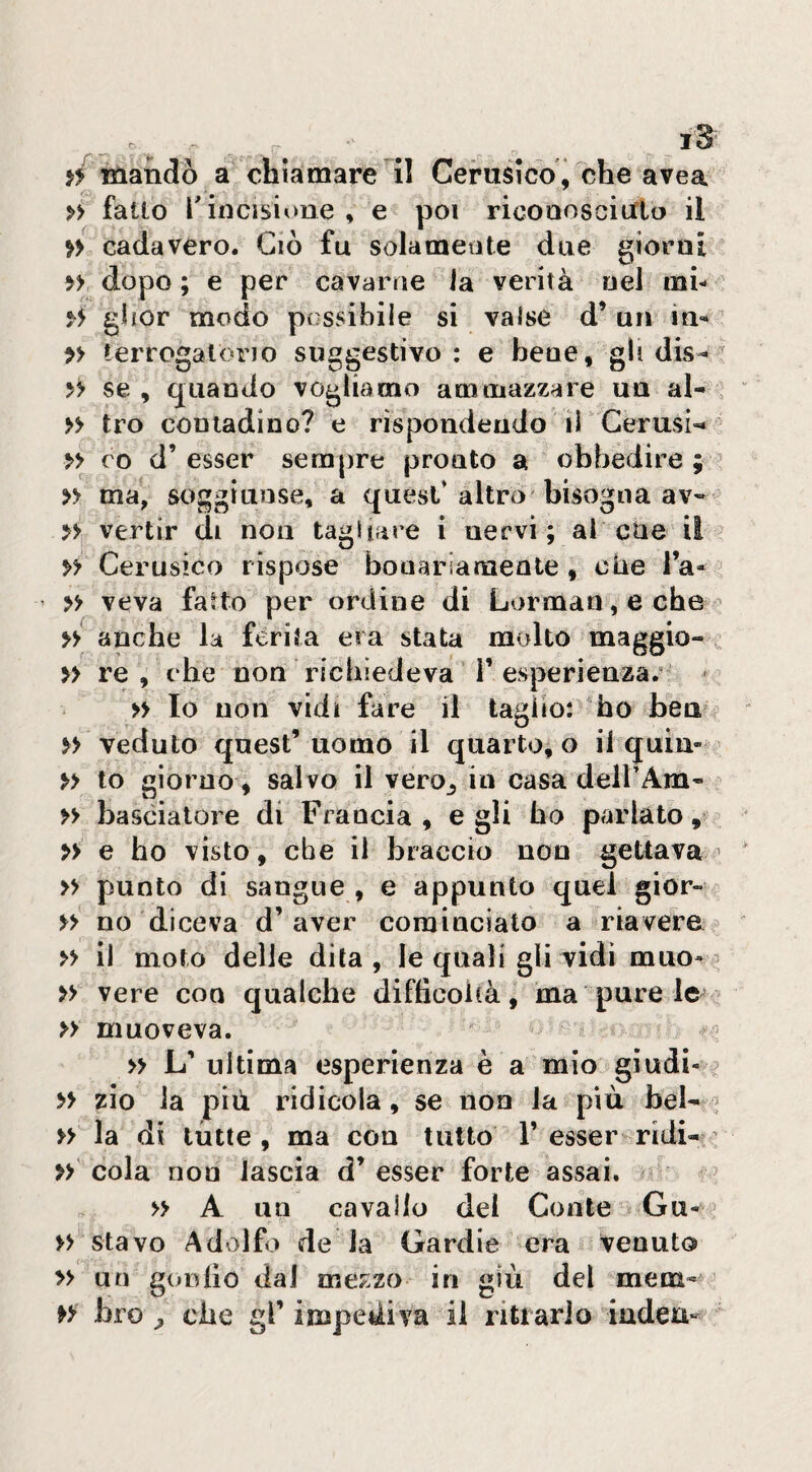 mandò a chiamare li Cerusico , che avea » fallo r incisione , e poi ricoaoscitflo il >> cadavere. Ciò fu solamente due giorni » dopo ; e per cavarne la verità nel mi- giior modo possibile si valse d’ un in^ » terrogalorio suggestivo : e bene, gli dis- >> se, quando vogliamo ammazzare un al-, » tro contadino? e rispondendo il'Cerusi-* » ro d’ esser sempre pronto a obbedire ; ? » ma, soggiunse, a quest* altro bisogna av- » venir di non tagliare i nervi; al cne il » Cerusico rispose bonariamente , che la- » veva fatto per ordine di Lorman, e che >y anche la ferita era stata molto maggio- , >> re, che non richiedeva T esperienza.’ * >> Io non vidi fare il tagìio: “ho bea veduto quest’uomo il quarto, o il quia-^ » io giorno, salvo il vero^, in casa deirAm- » bascialore di Francia , e gli ho parlato, » e ho visto, ebe il braccio non gettava » punto di sangue , e appunto quel gior- » no diceva d’aver cominciato a riavere » il moto delle dila, le quali gli vidi muo-^ » vere con qualche diftìcoicà, ma pure le » muoveva. » L’ ultima esperienza è a mio giudi- ^ » zio la più ridicola, se non la più bel- , » la di tutte, ma con tutto T esser ridi- » cola non lascia d’ esser forte assai. > » A un cavallo dei Conte Gu- » stavo Adolfo de la Gardie era venuto » un goniìo dal mezzo in giù del mena- » bro che gl’ impediva il ri trarlo indeu-