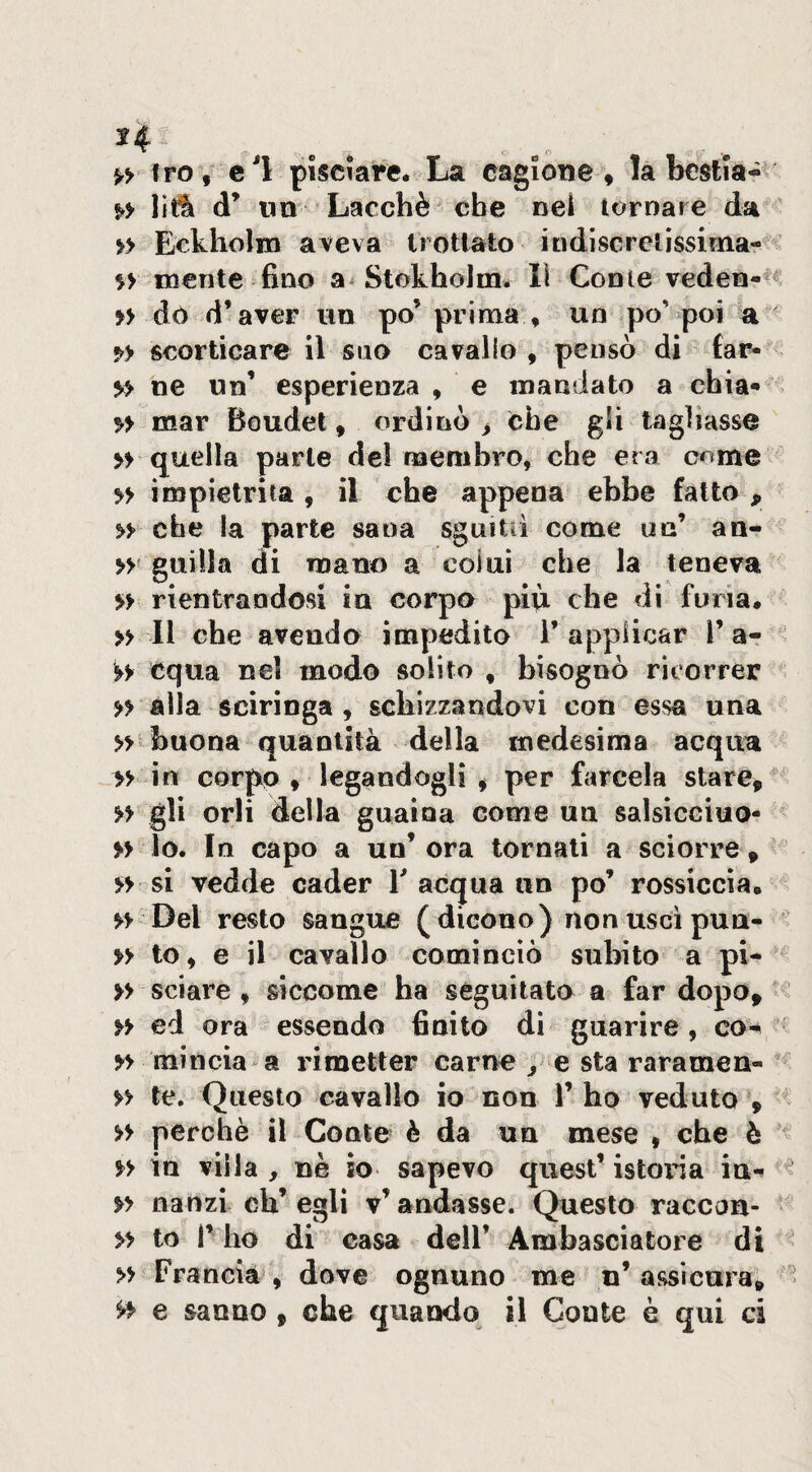 ^4 Irò, cl pisciare. La cagione, la bestia- liti d’ «a Lacchè che nel tornare da » Eckholm aveva Irotlato indisGrelissiina-^ niente fino a StothoJm» lì Conte veden-^«= » dò d’aver un po’ prima , un po’poi a scorticare il suo cavallo , pensò di far- y> ne un’ esperienza , e mandato a chia* n mar Boudet, ordinò > che gli tagliasse » quella parte de! membro, che era c^me » impietrita , il che appena ebbe fatto , che la parte sana sguitiì come un’ an- guilla di mano a colui che la teneva » rientrandosi in corpo più che di furia. » Il che avendo impedito 1’applicar 1’a- equa nel modo solito , bisognò ricorrer n alla scirìnga , schizzandovi con essa una » buona quantità della medesima acqua » in corpo , legandogli , per farcela stare, » gli orli della guaina come un salsicciuo- » lo. In capo a un’ ora tornali a sciorre , si vedde cader T acqua un po’ rossiccia. H Del resto sangue ( dicono) non uscì pun- n to, e il cavallo cominciò subito a pi- » sciare , siccome ha seguitato a far dopo, >> ed ora essendo finito di guarire, co- mincia a rimetter carne j e sta raramen- » te. Questo cavallo io non 1’ ho veduto , >> perchè il Conte è da un mese , che è >> in villa, nè io sapevo quest’istoiia in-» ^ » aanzi eh’ egli v’ andasse. Questo raccon- » to r ho di casa dell’ Ambasciatore di » Francia , dove ognuno me n’ assicura, - ^ e sanno, che quando il Conte è qui ci