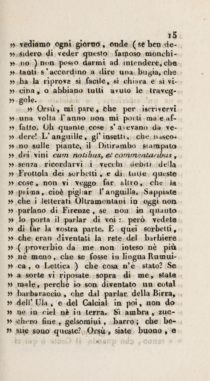 vediamo ogni giorno , onde ( se ben de- » Sìdero di veder questo fa rposo monchi- » ?To ) non pos^o darmi ad intendere, che tanti s’accordino a dire una* bugia, che >> ha la riprova si facile, sì chiara e sì vb » cina, o abbiano tutti avuto le traveg- >> gole. , » Orsù, mi pare, iche per iscrivervi >> una volta l’anno non mi porti ma e af- fatto. Oh quante cose s’avevano da ve- » dere! L’anguille gì’insetti, che riasco# » no sulle piante, il Ditirambo stampato » dei vini cu?n noùhns^ et commtiatanhus ^ >> senza ricordarvi i vecchi debiti della Frottola dei sorbetti, e dii tuli e queste cose, non vi veggo far altro, che la » piima, cioè pighar l’anguilla» rSappiate >> che i letterati Oltramontani in aggi uoa n parlano di Firenze , se non in quanto lo porta il parlar di vai : però vedete >> di far la vostra parte. E quei sorbetti, >> che eran diventati la rete del barbiere » ( proverbio da me non inteso nè piu » nè meno, che se fosse io lingua Rumui- » ca , o Lettica ) che cosa n’è stato? Se » a sorte vi riposate sopra di me, state » male, perchè io sou diventato un cotal barba raccLo , che dal parlar della Birra, ^ » dell’ Ula , e del Calciai in poi, non do n ue in del nè ia terra» Sì ambra , zuo- » chero fine , gelsomini, .barro ; ohe be- f> &tie sono queste? Orsù, siate buono , e