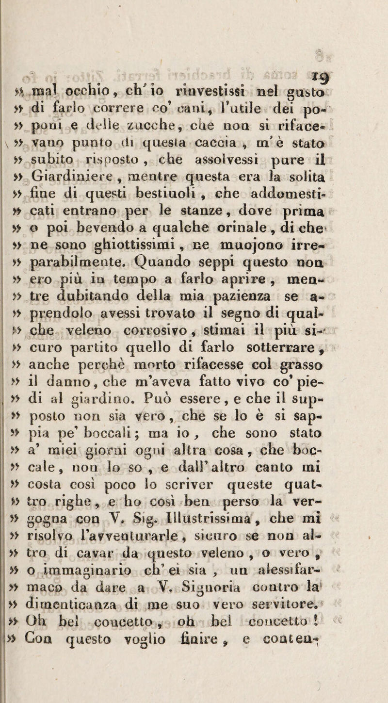 mal occhio, ch^io rinvestissi nel gusto » di farlo correre co’ cani, Tutile dei pò- » poni e delle zucche, che aoa si riface- \ » vano punto di questa caccia, m'è stato subito risposto , che assolvessi pure il » Giardiniere , mentre questa era la solita » fine di questi bestiuoli , che addomesth yi cati entrano per le stanze, dove prima » o poi bevendo a qualche orinale , di che* » ne sono ghiottissimi, ne muojono irre- » parabilmente. Quando seppi questo noa » ero più in tempo a farlo aprire , men- » tre dubitando della mia pazienza se a- » prendolo avessi trovato il segno di qual- che veleno corrosivo, stimai il più si-' » curo partito quello di farlo sotterrare , » anche perchè morto rifacesse col grasso » il danno, che m’aveva fatto vivo co’pie- , » di al giardino. Può essere, e che il sup- » posto non sia vero, che se lo è sì sap- pia pe’ boccali ; ma io , che sono stato » a’ miei giorni ogni altra cosa, che hoc- yy cale, non lo so , e dall’altro canto mi » costa così poco lo scriver queste quat- » tro righe, e ho cosi bea perso la ver- yy gogna con V. Sig. Illustrissima, che mi I y> risolvo l’avventurarle, sicuro se non al- y> ti’o di cavar da questo veleno , o vero , yy o immaginario eh’ ei sìa , un alessifar- I» maco da dare a V. Signorìa contro la- \>y dimenticanza di me suo vero servitore. I>> Oh bei concetto, - oh bei concetto ì J» Goa questo voglio finire, e coatea-