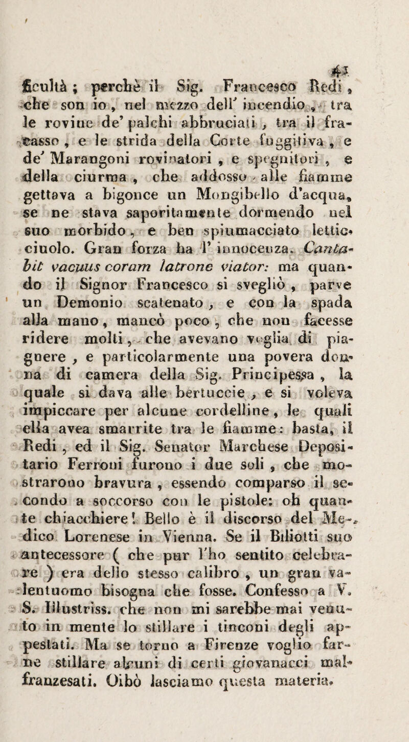 4^ ficultà ; perchè il Sig. Francesco Redi » -che son io , nel mezzo deUMoceodio , tra le rovine de’palchi abbruciali ^ ira il fra- scasso , e le strida della Corte fuggitiva , e de^ Marangoni rovinalori , e spegnitori , e ■della ciurma , che addosso ^ alle fiamme gettava a bigonce un Mongibello d’acqua, se ne stava saporiti!mente dormendo nel suo morbido, e ben spiumacciato lettici ciucio. Gran forza ha 1’ innocenza. Cantai hit s^acuus cor am latrone viator: ma quan* do il Si gnor Francesco si svegliò , parve un Demonio scatenato ^ e con la spada alla mano, mancò poco , che non facesse ridere molti, . che avevano voglia di pia¬ gnere , e particolarmente una povera dou^ na di camera della Sig. Principesca , la quale si dava alle bertuccie_, e si voleva impiccare per alcune cordelline , le quali ella avea smarrite tra le fiamme: basta, il ‘ Redi, ed il Sig. Senator Marchese Deposi¬ tario Ferroni furono i due soli , che mo¬ strarono bravura , essendo comparso il se- ^ condo a soccorso con le pistole; ab quan¬ te chiacchiere! Bello è il discorso del dico Lorenese in Vienna. Se il Bilioltii suo + antecessore ( che pur Tho sentito celebra¬ re ) era delio stesso calibro , un gran va¬ lentuomo bisogna che fosse. Confesso a V. S. lilustriss. che non mi sarebbe mai veou- fo in mente lo stillare i lìnconi degli ap¬ pestati. Ma se toruo a Firenze voglio far¬ ne stillare aU^uni di certi giovanacci mal- franzesati. Oibò lasciamo questa materia.