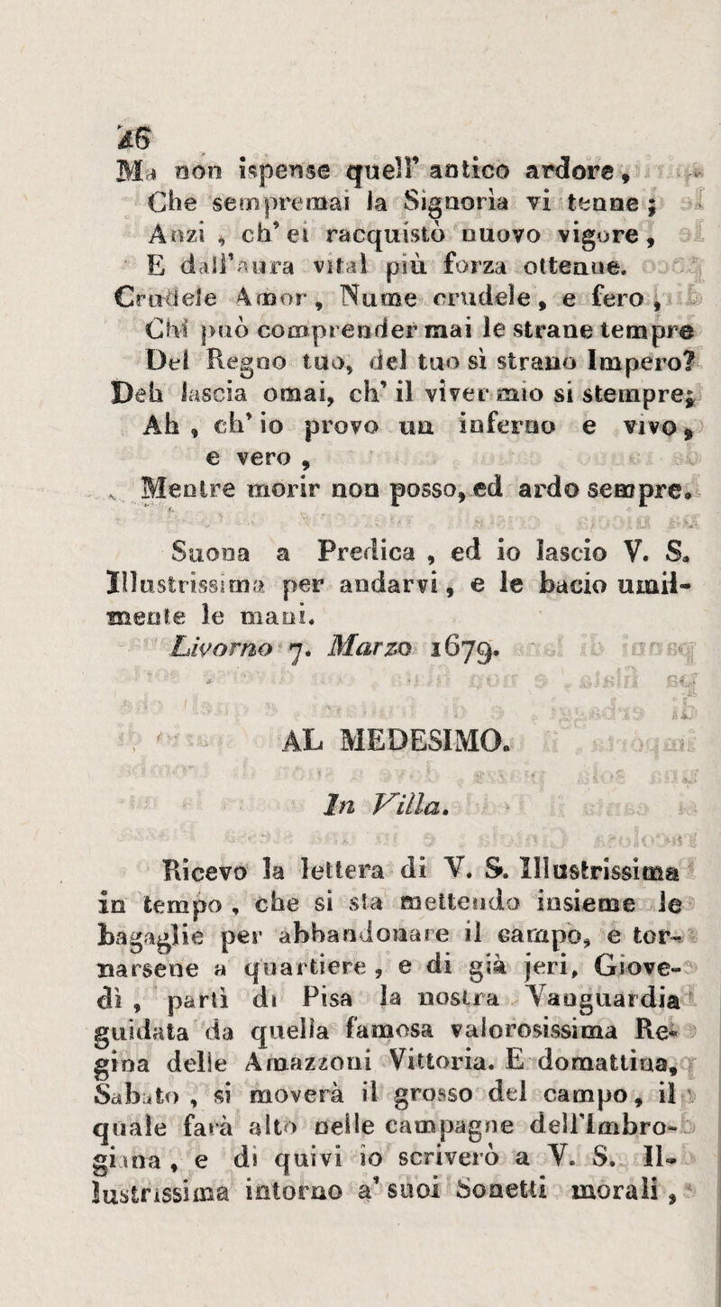 3 © à6 non Jf?pens6 quell’ aotico ardore, . Che semprenaai ia Signoria vi tenne ;* Anzi ^ eh’ ei racquistò nuovo vigore, E dalf^^nra vitaì più forza ottenne. Crudete Arnor, Nume orudeìe, e fero * Chi può comprender mai le strane tempre Dei Regno tuo, del tuo sì strano Impero? Deh lascia ornai, eh’ il viver mio si stemprej Ah, ch’io provo un inferno e vivo^ e vero , ^ Mentre morir non posso, ed ardosemprea^ Illustrissima per andarvi, e le bacio umil- menfe le mani. AL MEDESIMO. ■ ' ** r ■ ■ ^ In V'illa. Ricevo la lettera di Y. S. Illustrissima in tempo , che si sta mettendo insieme rie bagaglie per abbandonare il campo, e tor-^- Baisene a quartiere , e di già jeri, Giove-5 dì , partì di Pisa la nostra Yanguardial guidala da quella famosa valorosissima Re^ gioa delie Amazzoni Vittoria. E domattina. Sabato, si moverà il grosso del campo, il quale farà alto nelle campagne dellrimbro-^ giina , e di quivi io scriverò a Y. S. Il¬ lustrissima intorno a’ suoi Sonetti morali, Sessi