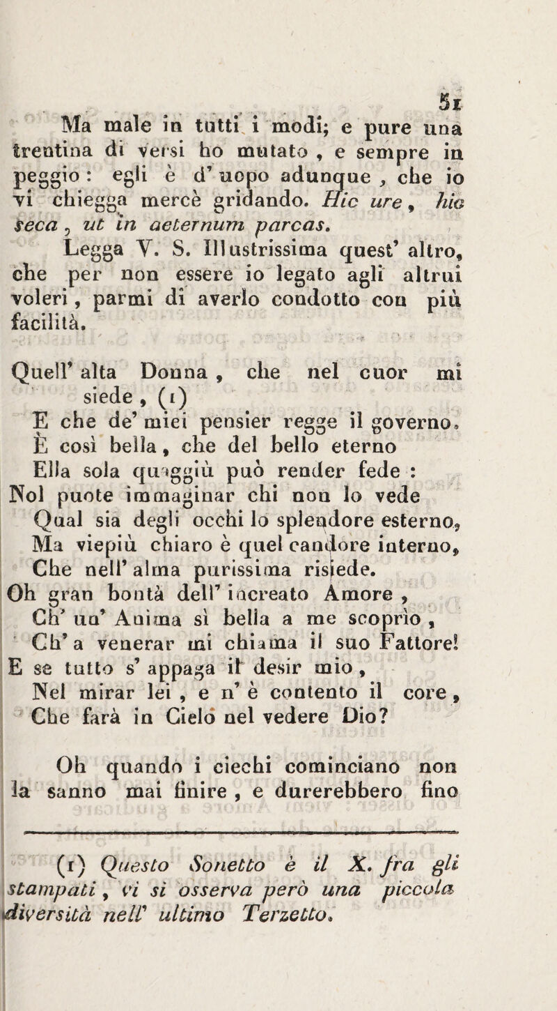 Ma male in tutti, i modi; e pure una trentina di \ersi ho mutato , e sempre in peggio : egli è d’ uopo adunque che io yi chieggo mercè gridando. Iiic ure, hio seca 5 ut in aeternum parcas. Legga V. S. Illustrissima quest’ altro, che per non essere io legato agli altrui voleri, parmi di averlo condotto con più facilità, / ■ ^ » Queir alta Donna , che nel cuor mi siede , (i) E che de’ miei pensier regge il governo, E così bella, che del hello eterno Ella sola qu iggìù può render fede : Noi punte ìmniaginar chi nou lo vede Qual sia degli occhi lo splendore esterno^ Ma viepiù chiaro è quel canìjore interno. Che nell’ alma purissima risiede. Oh gran bontà dell’ increato Amore , Gh’ un’ Anima si bella a me scoprìo , Gh’a venerar mi chiama il suo Fattore! E se tutto s’appaga il desir mio. Nel mirar lei , e n’ è contento il core, Che farà in Cielo nel vedere Dio? Oh quando i ciechi cominciano non la sanno mai finire , e durerebbero fino (i) (Questo Sonetto è il K, fra gli stampati ^ si osserva però una piccola ^diversità nelC ultimo Terzetto^