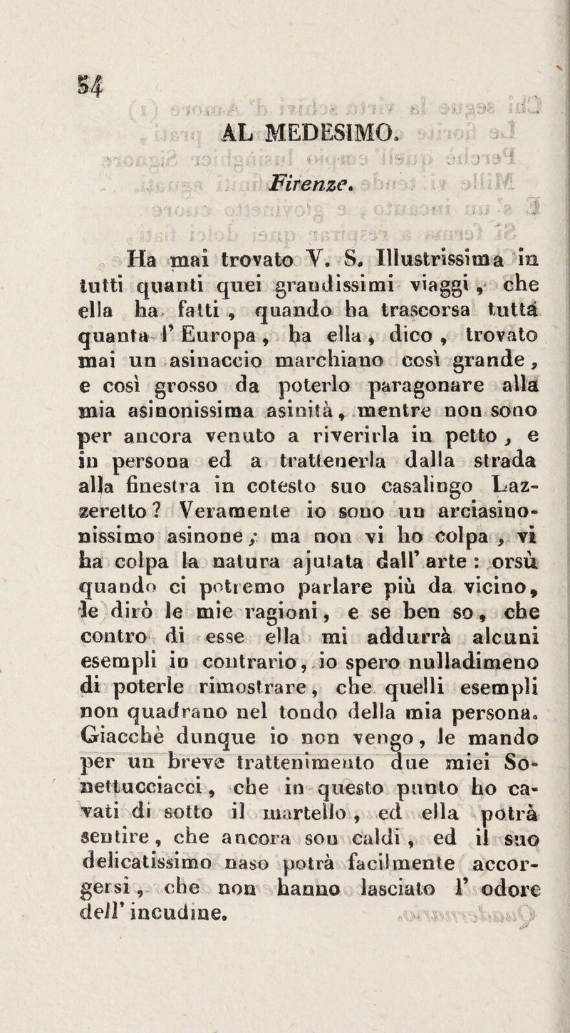 Firenze. ■ - 4. : ■N... ■? - - Ha mai trovato V. S. Illustrissima Ìh I tutti quanti quei granJissimi viaggi,* ehe ella ha* fatti , quando ha trascorsa tutta quanta r Europa , ha ella dico , trovato j mai un asinaccio marchiano cosi grande, s e cosi grosso da poterlo paragonare alla mia asinonissima asinità, .mentre non sono per ancora venuto a riverirla in petto ^ e in persona ed a trattenerla dalla strada alla finestra in cotesto suo casalingo Laz¬ zeretto ? Veramente io sono un arciasino- nìssimo asinone / ma non vi ho colpa , vi ha colpa la natura ajutala dall’ arte : orsù quando ci potremo parlare più da vicino, le^diiò le mie ragionij e se ben so, che contro di esse ella mi addurrà alcuni esempli in contrario, io spero nulladimeno di poterle rimostrare, che. quelli esempli non quadrano nel tondo della mia personUo Giacche dunque io non vengo, le mando per un bìeve trattenimento due miei So** netlucciacci, che in- questo punto ho ca¬ vati di sotto il martelio , ed ella pòtrà sentire, che ancora sou caldi , ed il suo delicatissimo naso potrà facilmente accor¬ gersiche non hanno lascialo iV odore deir incudine. - ^ j