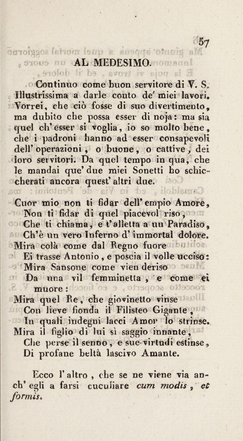 AL MEDESIMO. rr t ■ _ 7^-' Continuo come buon servitore di V. S, , Illustrissima a darle conto de' miei-lavori. Vorrei, che ciò fosse di suo divertimento, ma dubito che possa esser di noja: ma sia quel eh’esser si voglia, io so molto bene, che i padroni hanno ad esser consapevoli deir operazioni, o buone, o cattive ; dei doro servitori. Da quel tempo in qua,! che le mandai que’ due miei Sonetti ho schic» cherati ancora quest’altri due,  ^ Cuor mio non ti fidar dell’empio Amore, Non ti fidar di quel piacevol riso ,* c ' Che ti chiama, e t’alletta a un Paradiso, * Ch’è un vero Inferno d’immortai dolore. Mira colà'come dal Regno fuore t y ‘ Ei trasse Antonio , e poscia il volle ucciso s Mira Sansone come vien deriso - Da una vii femminetta , e corne rei muore : Mira quel Re, che giovinetto- vìnse Con lieve fionda il Filisteo Gigante , ® In quali indegni lacci Amor lo strinse. Mira il figlio di lui sì saggio innante. Che perse il senno, e sue virtudi eslinse. Di profane beltà lascivo Amante. Ecco r altro , che se ne viene via an- ch’ egli a farsi cuculiare cum modis , eù formisi