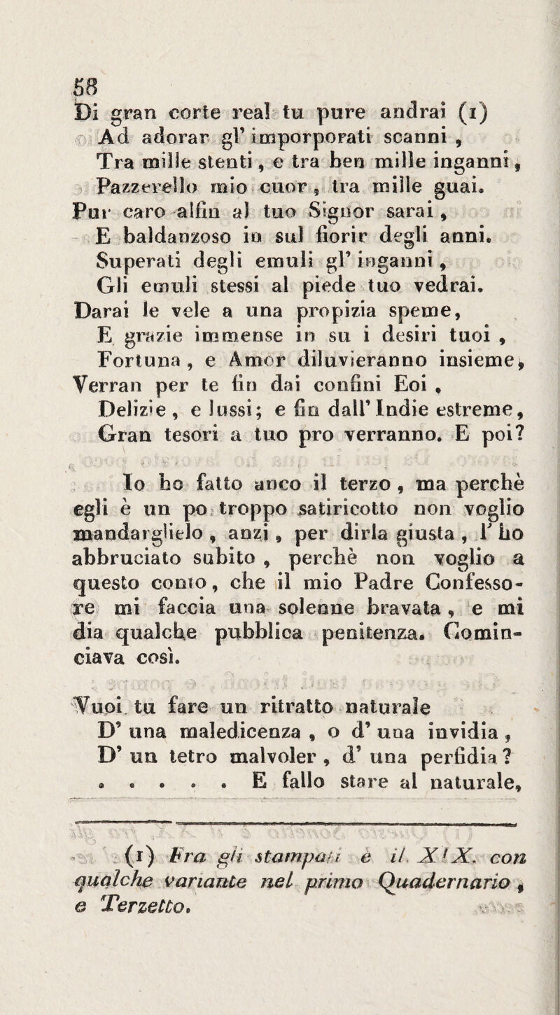 ì)i gran corte reai^ tu pure andrai (i) C! Ad adorar, gì’imporpOFati scanni , Tra mille stenti, e tra ben mille inganni, ) Pazzerello mio cuor, tra mille guai. Pur caro a [fin al tuo Signor sarai, E baldanzoso in sul fiorir degli anni. Superati degli emuli gl’ inganni , Gli emuli stessi al piede tuo vedrai. Darai le vele a una propizia speme, E grazie immense in su i desiri tuoi , Fortuna, e Amor diluvieranno insieme^ Verrai! per te fin dai confini Eoi . Delizie , e lussi; e fio dall’Indie estreme. Gran tesori a tuo prò verranno. E poi? '•.‘l Io ho fatto anco il terzo , ma perchè egli è un po. troppo satiricotto non voglio mandai glielo , anzi, per dirla giusta , V ho abbruciato subito , perchè non voglio a questo conio, che sii mio Padre Confesso- re. mi faccia una solenne bravata , e mi dia qualche pubblica * penitenza. Comin¬ ciava così. K i «• • • Vuoi tu fare un ritratto naturale D’ una raaledicenza , o d’ una invidia , D’ un tetro malvoler , d’ una perfidia ? ..... E fallo stare al naturale. ^ (i) Fra gii stampaii è iLX^X, con qualche sanante nel primo ì Quadernario ^ G Terzetto*