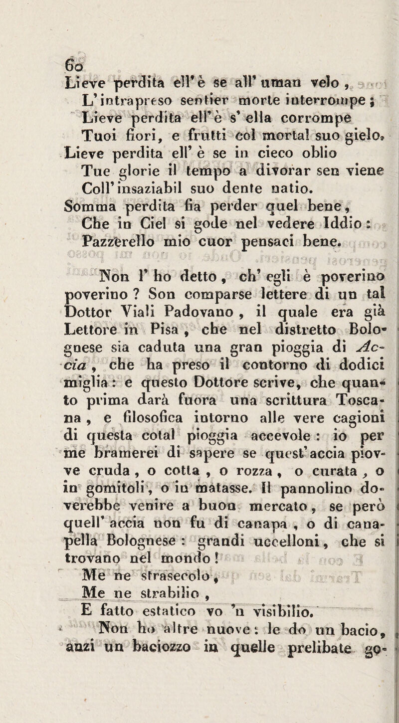 Lieve perdita elFè se all’uman velo, * L’intrapreso sentier morte ioterroiiipe ; Lievé pèrdita elFè sn ella corrompe Tuoi fiorì, e frutti col mortai suo gielo® Lieve perdita eli’ è se in cieco oblio Tue glorie il tempo a^ divorar sen viene Coir insaziabil suo dente natio. Somma perdita fia perder quel bene. Che in Ciel si gode nel vedere Iddio t Pazzerello mio cuor pensaci bene. •'V ■' Non r ho dettò, ch’egli è poverino poverino? Son comparse lettere di un tal Dottor Viali Padovano , il quale era già Lettore in Pisa, che nel distretto Bolo- - gnese sia caduta una gran pioggia di eia 9 che ha preso il Gontorno di dodici miglia : e questo Dottóre scrive, che quan¬ to prima darà fuora una scrittura Tosca¬ na , e filosofica intorno alle vere cagioni di questa coiai pioggia accevole : io per ^me bramerei di sapere se quest’accia piov¬ ve cruda , o cotta , o rozza , o curata , o imgomitolr, o io matasse.'M pannolino do- j verebbe venire a buon mercato, se però \ queir àccia non fu di canapa , o di cana- i pella Bolognese : grandi ucoelloni, che si 1 trovano nel mondo I I Me ne strasecolo,  ^ j ^ Me ne strabilio , | E fatto estatico vo ’u visìbiliò. j ^ Non ho altre nuove i le do un bacio, | anzi un bacìozzo ia quelle prelibate gp- ji