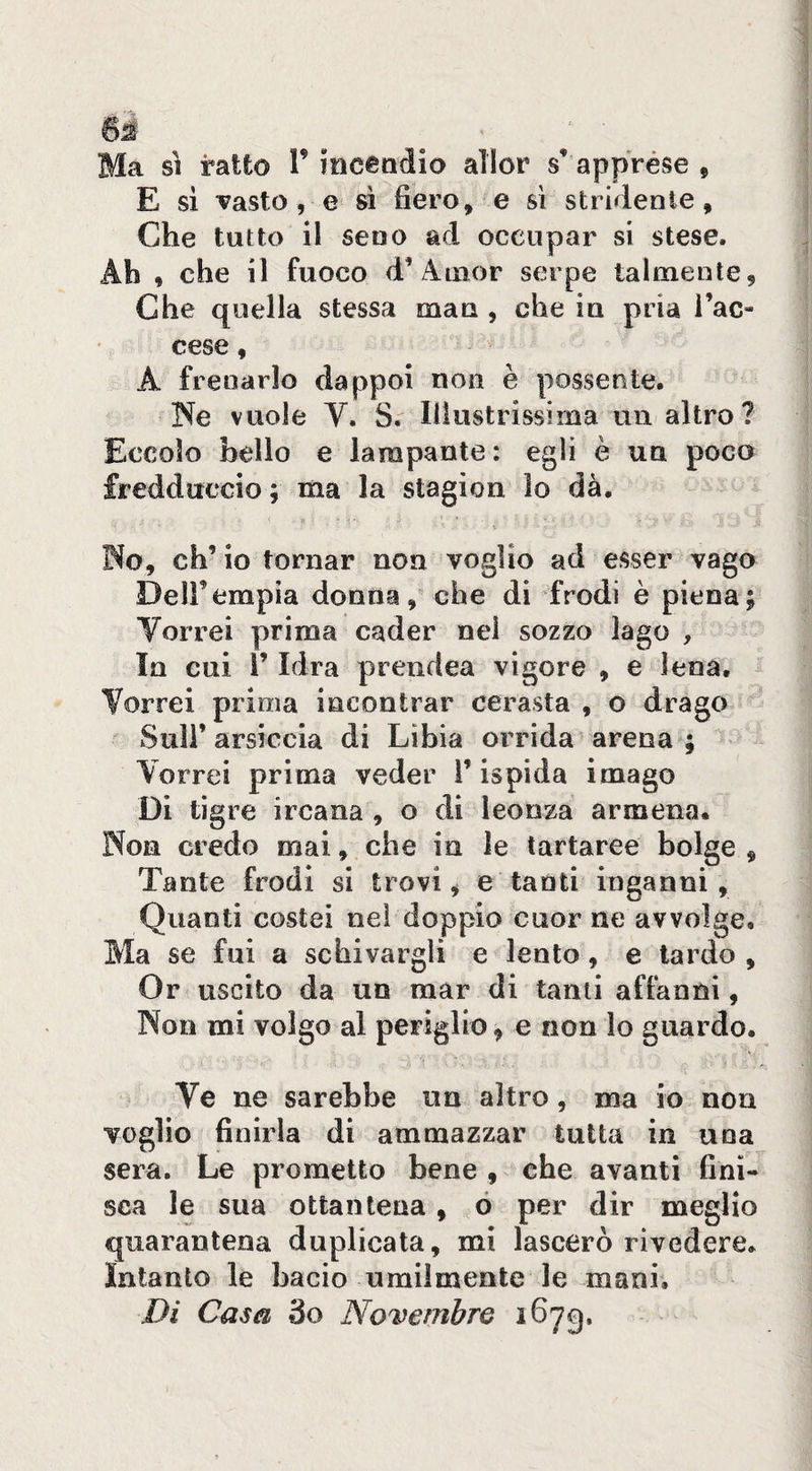 Ma ratto T incendio aìlor s’ apprèse , E si Tasto , e » fiero, e sì stridente. Che tutto il seno ad occupar si stese. Ah , che il fuoco d’Amor serpe talmente. Che quella stessa man , che in pria l’ac¬ cese , A frenarlo dappoi non è possente. Ne vuole Y. S. Illustrissima un altro ? Eccolo bello e lampante: egli è un poco fredduccio ; ma la stagion lo dà, No, eh’ io tornar non voglio ad esser vago Deli’empia donna, che di frodi è piena; Vorrei prima cader nei sozzo lago , la cui r Idra prendea vigore , e lena. Vorrei prima incontrar cerasta , o drago Sull’ arsiccia di Libia orrida arena ; Vorrei prima veder l’ispida imago Di tìg re ircana , o di leonza armena. Non credo mal, che in le tartaree bolge , Tante frodi si trovi, e tanti inganni. Quanti costei nei doppio cuor ne avvolge. Ma se fui a schivargli e lento, e lardo , Or uscito da un mar di tanti affanni, Non mi volgo al periglio, e non lo guardo. Ve ne sarebbe un altro, ma io non voglio finirla di ammazzar tutta in una sera. Le prometto bene , che avanti fini¬ sca le sua ottantena, ó per dir meglio quarantena duplicata, mi lascerò rivedere. Intanto le bacio umilmente le mani. Di Caséi 3o Novembre 1673.