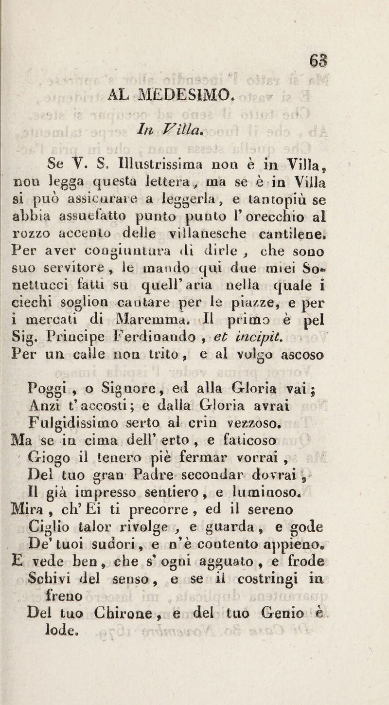 AL MEDESIMO. In Villa. Se V. S. Illustrissima non è in Villa, non legga questa lettera^ ma se è in Villa si può assicurare a leggerla, e taotopiù se abbia assuefatto punto punto l’orecchio al rozzo accento delle villanesche cantilene. Per aver coagiuntara <lì dirle ^ che sono suo servitore , le mando qui due mìei So* nettucci falli su quell’aria nella quale i ciechi soglioQ cantare per le piazze, e per i mercati di Maremma. \Il primo è pel Sig. Principe Ferdinando 9 incipit. Per un calie non trito , e al volgo ascoso Poggi, o Signore, ed alla Gloria vai; Anzi t’accosti; e dalia Gloria avrai Fulgidissimo serto ai cria vezzoso. Ma se in cima dell’ erto , e faticoso Giogo il tenero piè fermar vorrai , Del tuo gran Padre secondar dovrai 5- Il già impresso sentiero, e luminoso. Mira , eh’ Ei ti precorre , ed il sereno Ciglio talor rivolge , e guarda , e gode De’ tuoi sudori, e n’è contento appieno. E vede ben, che s’ ogni agguato , e frode Schivi del senso, e se ii costringi in freno Del tuo Chirone, e del tuo Genio è . lode.