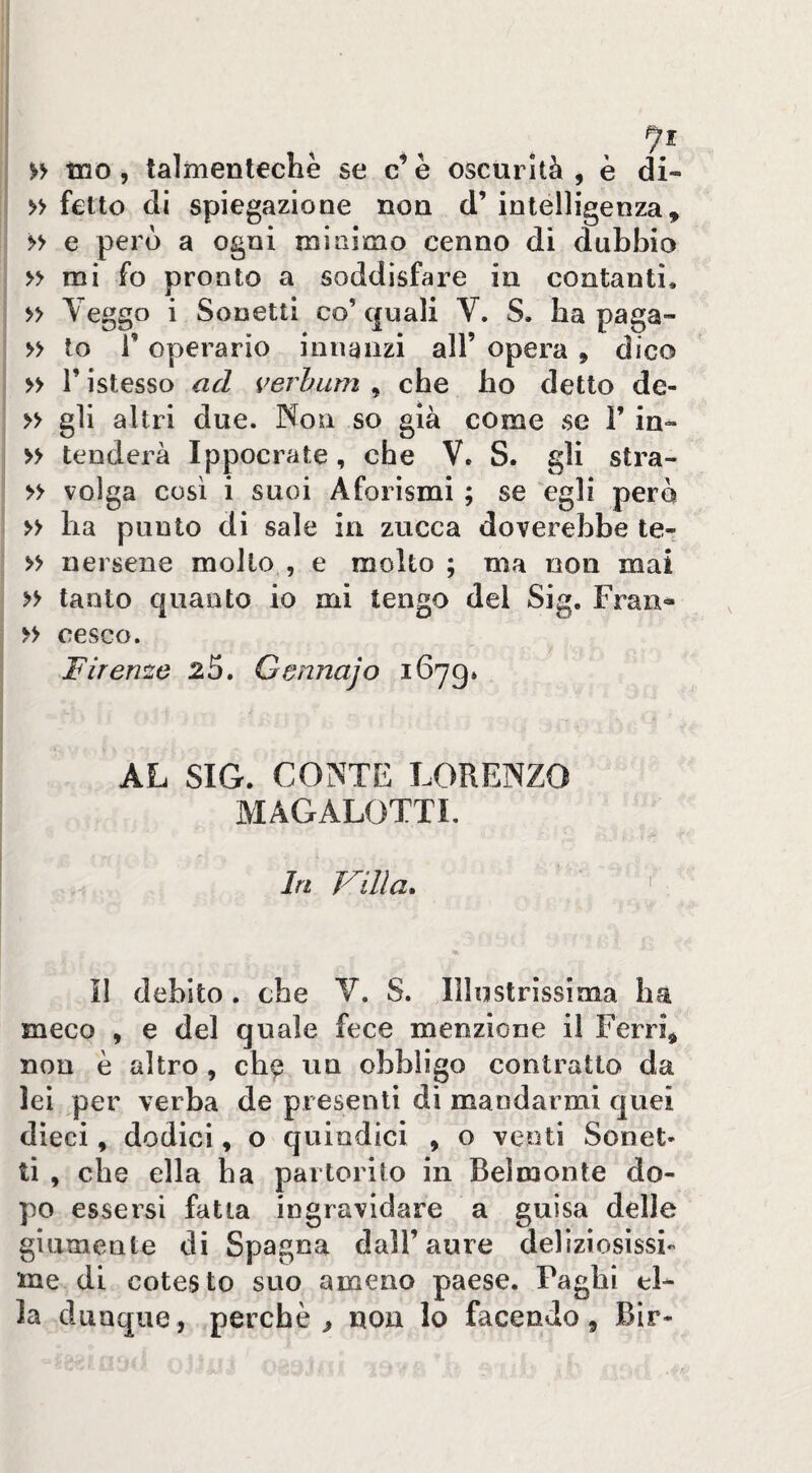 » fette di spiegazione non d’ intelligenza, » e però a ogni minimo cenno di dubbio » mi fo pronto a soddisfare in contanti. » Veggo i Sonetti co’quali V. S. ba paga- » to r operario innanzi all’ opera , dico » r istesso ad verhurn , che ho detto de- » gli altri due. Non so già come se V in- » tenderà Ippocrate, che V. S. gli stra- » volga così i suoi Aforismi ; se egli però » ba punto di sale in zucca doverebbe te- » nei sene molto , e molto ; ma non mai » tanto quanto io mi tengo del Sig, Fran- >> cesco. Firenze 25. Gennajo 1679» AL SIG. CONTE LORENZO MAGALOTTI. In Trilla, ' il debito. che V. S. Illustrissinaa ha meco , e del quale fece menzione il Ferri, non è altro , cb^ un obbligo contratto da lei per verba de presenti di mandarmi quei dieci, dodici, o quindici , o venti Sonet¬ ti , che ella ha partorito in Belmonte do¬ po essersi fatta ingravidare a guisa delle giumente di Spagna dall’aure delìziosìssi me di cotesto suo ameno paese. Faglii el¬ la dunque, perchè ^ non lo facendo, Bir-