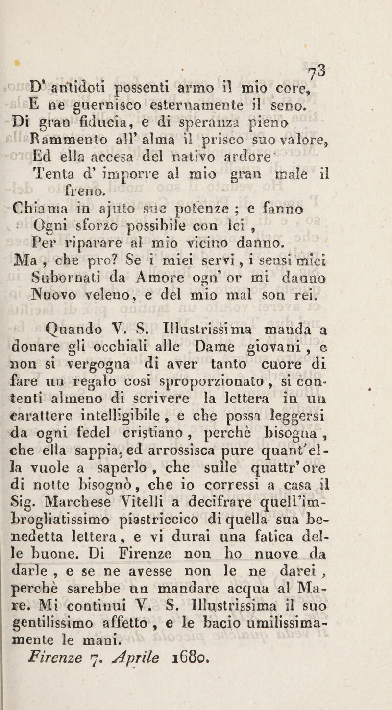 7^ D* antidoti possenti armo 11 mio core, E ne guernisco esternamente il seno. Di gran fiducia, e di speranza pieno Rammento all’alma il prisco suo valore. Ed ella accesa del nativo ardore' Tenta d’ imporre al mio ^ran male il treno. Chiama in ajuto sue polenze ; e fanno Ogni sforzo possibile con lei , Per riparare al mio vicino danno. ‘ Ma , che prò? Se i miei servi, i sensi'miei Subornati da Amore ogn’ or mi danno Nuovo veleno, e del mio mal soa rei. Quando V. S. Illaslrissima manda a donare gli occhiali alle Dame giovani , e non si vergogna di aver tanto cuore di fare un regalo cosi sproporzionato , si con¬ tenti almeno di scrivere la lettera in un carattere intelligibile , e che possa leggersi da ogni fedel cristiano, perchè bisogna , che ella sappia, ed arrossisca pure quant'el- la vuole a saperlo , che sulle quattr’ore di notte bisognò, che io corressi a casa ii Sig. Marchese Vitelli a decifrare queli’ini- hrogliatìssimo piastriccico di quella sua be¬ nedetta lettera, e vi durai una fatica del¬ le buone. Di Firenze non ho nuove da darle , e se ne avesse non le ne darei ^ perchè sarebbe un mandare acqua al Ma¬ re. Mi continui V. S. Illustrissima il suo gentilissimo affetto , e le bacio umilissima¬ mente le mani.