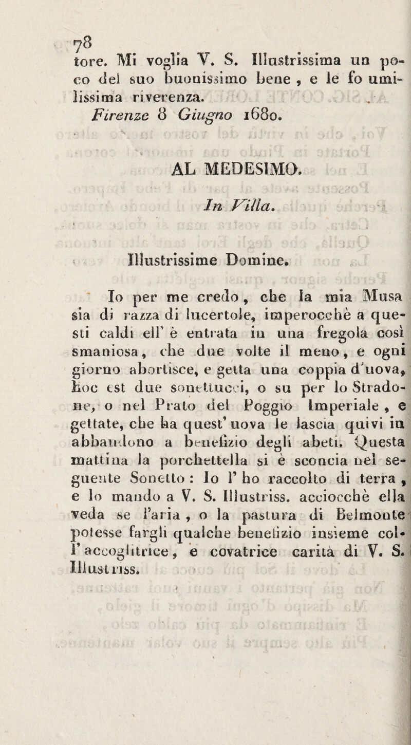 7^ . . tore. Mi voglia V. S. Illustrissima ua po¬ co dei suo buGuisùmo beue , e le fo umi¬ lissima riverenza. Firenze 8 Giugno 1680. * ' « AL MEDESIMQ. In mia. Illustrissime Domine. Io per me credo, che la mia Musa sia di razza di lucertole, imperocché a que¬ sti caldi eir è entrata iu una fregola cosi smaniosa, che due volte il meno, e ogni giorno abortisce, e getta una coppia d'uova, hoc est due sonetiucci, o su per lo Strado¬ ne, o nel Prato del Poggio Imperiale, e gettale, che ha quest’uova le lascia quivi iu abbandono a benetìzio degli abeti. Questa mattiua la porchettella si è sconcia nel se¬ guente Sonetto : lo P ho raccolto di terra , e lo mando a V. S. Illustriss. acciocché ella veda se Paria , o la pastura di Belmonte 1 potesse fargli qualche beneiizio insieme col* l’accoglitrice, é covatrice carità di V. S. I Illustriss, /