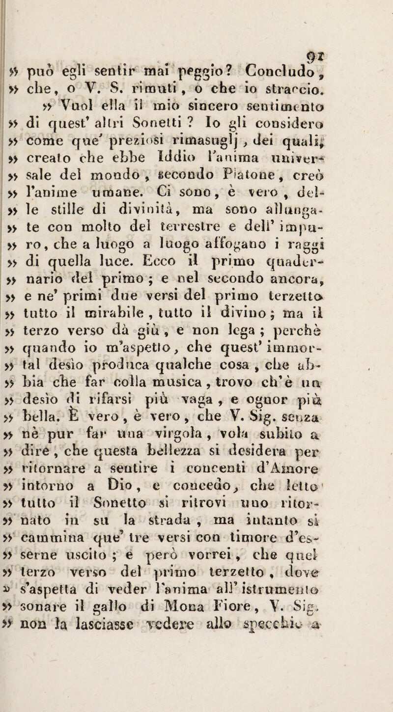 >> può egli sentir mai‘peggio? Concludo, » che, o V. S. rimuti, o che io straccio, » Vuol ella il mio sincero seutimcnto » di quest’ altri Sonetti ? Io gli considero » come que^ preziosi rimasuglj , dei quali^ >> creato che ebbe Iddio raniroa uuiver^ » sale del mondo, gecondo Platone, creò » ranìine umane. Ci sono, è vero, del- » le stille di divinità, ma sono allunga- » te con molto del terrestre e deli’ impu- yy ro, che a luogo a luogo affogano i raggi » di quella luce. Ecco il primo qaaJcr- » nario del primo ; e nel secondo ancora, » e ne’ primi due versi del primo terzetto yy lutto il mirabile , tutto il divino; ma il yy terzo verso dà °giù , e non lega ; perchè » quando io m’aspetto, che quest’iinmor- yy tal desìo produca qualche cosa , che ab- yy bìa che far colla musica, trovo eh’è uà » desìo di rifarsi più vaga , e ognor pia » bella. È vero, è vero , che V. Sig. senza » nè pur far una virgola , vola subìlo a> yy dire , che questa bellezza si desidera per yy ritornare a sentire i concenti d’Amore yy intorno a Dio, c concedo^ che letto' yy tutto il Sonetto si ritrovi uno ritor- yy' nato in su la strada , ma intanto si » cammina que’ Ire versi con timore d’es- y> seme uscito ; e però vorrei , che quel terzo verso del primo terzetto , dove ^ s’aspetta di veder Panima'all’istrumeiuo yy sonare il gallo di Mona Fiore, V. Sig, >y non la lasciasse ^ vedere alio specchio a