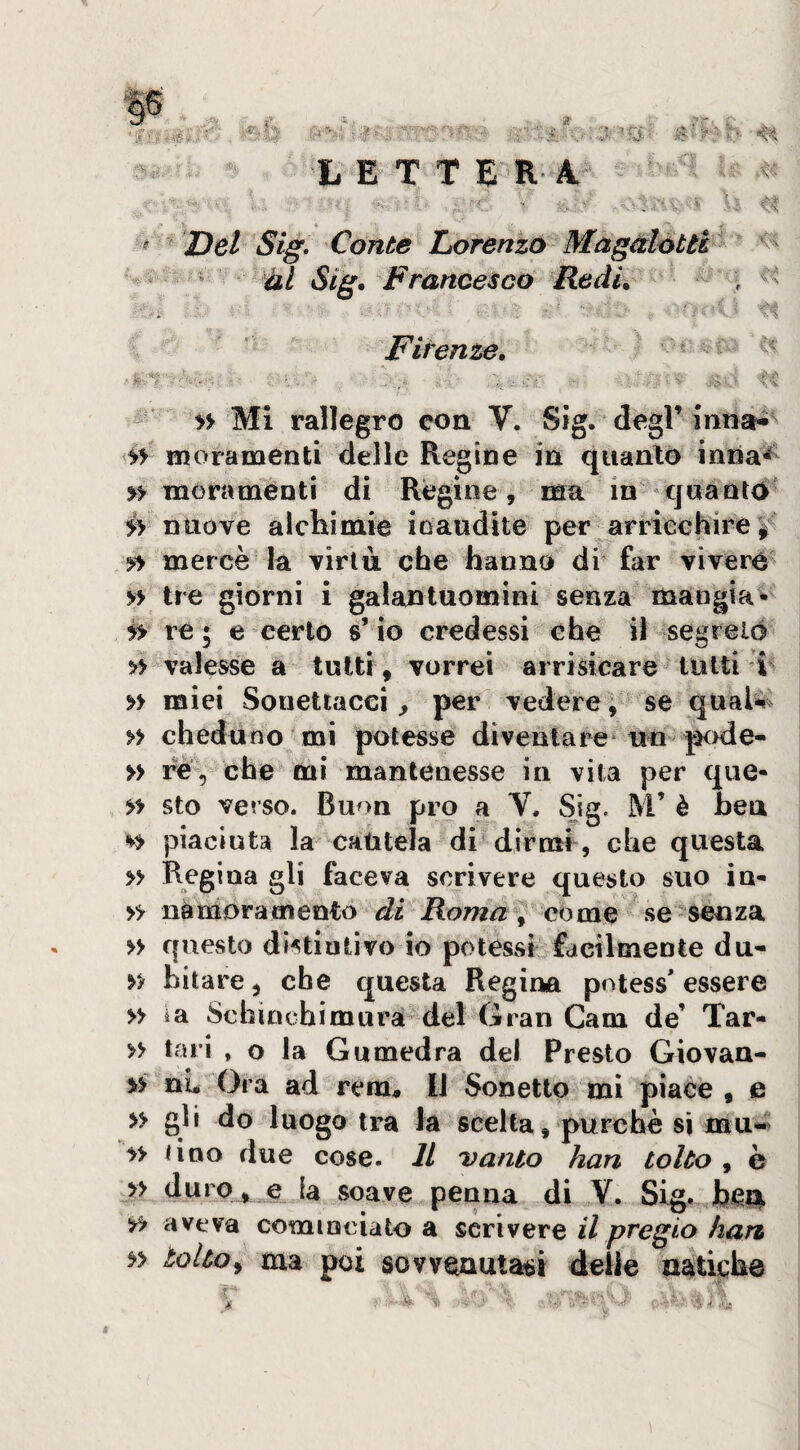 if , v'- r- . ; J, ?■ g^h , „ L E T T E'R-'A* ^ « , J- v- _ ^ -.Vf . .. \ \ ; A* * _ y ^ Del Sig. Conte Liorenzo Magalotti ^ i » Sig, Francesco Redi. * ■ 'i. ' Firenze. c Ci ■' ■ '. ■ ■ , . ‘ ; ' ■ }'■ ■' -gì-.t ^ » Mi rallegro con V. Sìg. degl’inria^^ moramenti delle Regine in quanto inna^ » mora ménti di Regine, ma in-quanto' nuove alchimie ioaudite per arrieehire^ 5f> mercè la virtù che hanno di far vivere » tre giorni i galantuomini senza mangia* re 5 e certo s’io credessi e he il segreiò >> valesse a tutti , vorrei arrisicare tutti i » miei Souettacci, per vedere, se qual^i » cheduno mi potesse diventare* un-pode- » re, che mi mantenesse in vita per que- >> sto verso. Buon prò a V, Sig. M’ è ben Si piaciuta la cautela di dirmi, che questa » Regina gli faceva scrivere questo suo in- » iiàmora mento di Roma ^ come se senza » questo distintivo io potessi facilmente du- bitare, che questa Regina potess* essere » ia Schincbimurà del Gran Cam de’ Tar- » tari , o la Gumedra del Presto Giovan- ii ni. Ora ad rem. Il Sonetto mi piace , e » gli do luogo tra la scelta, purché si mu« a Uno due cose. IL vanto han tolto , è » duro_,^ e la soave penna di V. Sig. be^, a aveva cominciato a scrivere il pregio han a tolto^ ma poi sovvenutaci delle natiche ■'t.