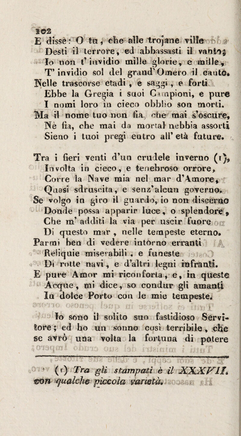 E dlssè : O ta, ebe alle trojane ville a Desti il terrore, ed abbassasti il vantai non t’iti vidi o mille glorie, e mille. T’invidio sol del grand'Omero il cauto* r^elle trascorseetadi, e saggi, e forti Ebbe la Gregia i saoi Ciiapioni, e pure I nomi loro in cieco obbHo son morti. Ma il nome too non fia. che mai s’oscure, Nè fia, che mai da mortai nebbia assorti Sieno i tuoi pregi entro all’ età future. Tra i fieri venti d’un crudele inverno (i). Involta in cieco, e tenebroso orrore. Corre la Nave mia nel mar d’4more^ ' Quasi sdruscita, e senz’alena governo. Se volgo in giro il guardo, io non discèrno Donde possa apparir luce, o splendore!. Che m’ additi la via per uscir fuore qcs Di questo mar , nelle tempeste eterno. Parrai ben di vedere intorno erranti ? ^ Reliquie miserabili, e funeste Di rotte navi , e d’altri legni infranti. E pure Amor mi rìcoi>forta, e, in queste Acque, mi dice, so condur gli amanti In dolce Porto con le mie tempeste* ìi ' Io sono il solito suo fastidioso Servì» tore ; ed ho un smino ^cosi terribile, cHe se avrò una volta la fortuna dì potere O ; r-:^, ' (t) Tra gli stampati è il XXXVIL con gualche piccola varietà, in- '-'^k f