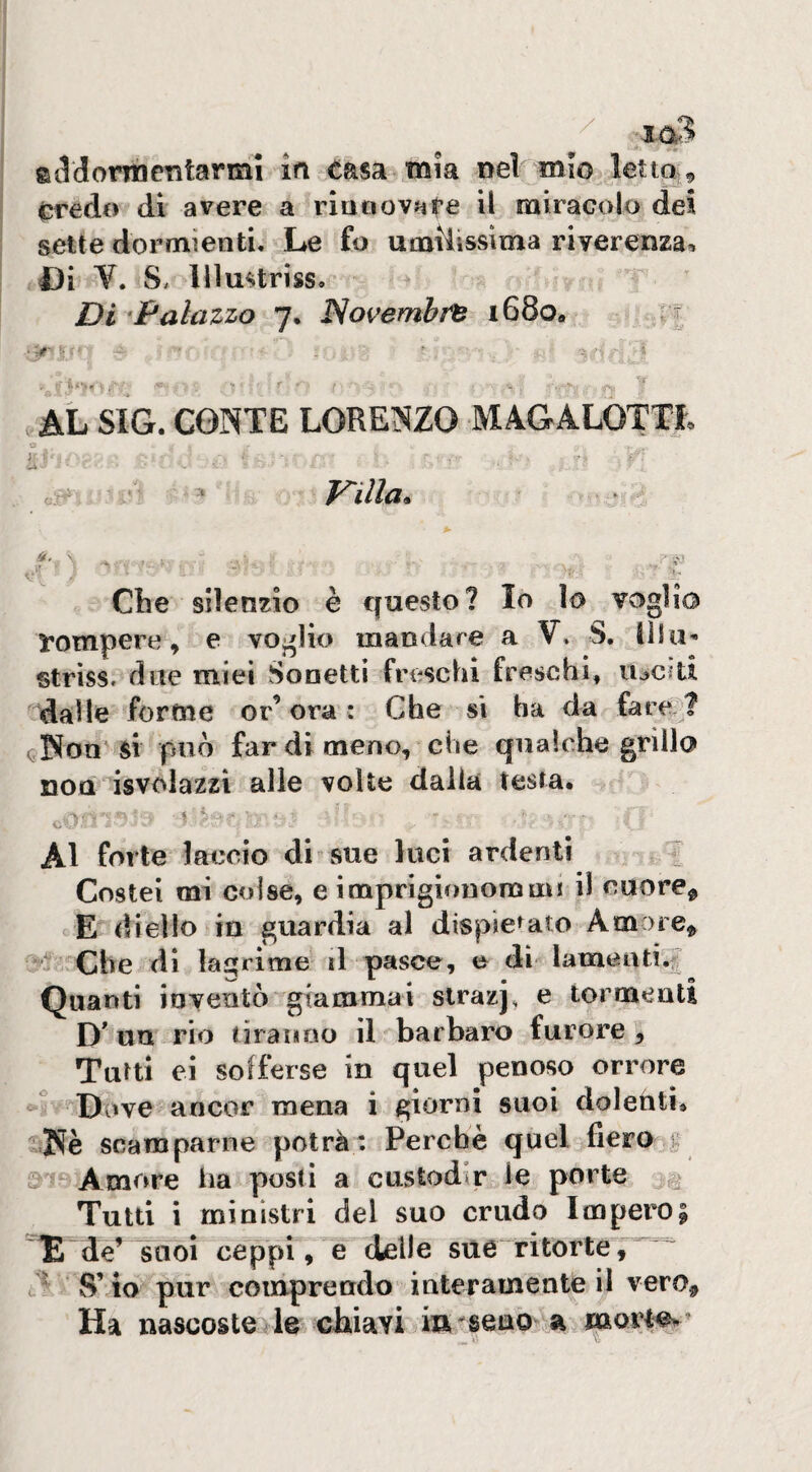 Credo di avere a rinnovate il miracolo dei sette dormienti. Le fo umilissima riverenza, I3i V. S. lllmlriss. Di ‘Palazzo 7. Novembi^ i68o« n AL SIG. CONTE LORENZO MAGALOTTI, O y V.' o- - F-illa. Che silenzio è questo? Io lo voglio rompere, e voglio mandare a V, S. Ulu'- striss. due miei Sonetti freschi freschi, lucìd dalle forme erbora: Che si ha da farei ( Non si può far di meno, che qualche grillo non isvolazzi alle volte dalla testa. Al forte laccio di sue luci ardenti ; Costei mi colse, e imprigionommi il cuorej> E di elio in guardia al dispiegato Amore^ Che di ki^rime il pasce, e di*^ Iamaatì.?r Quanti inventò* giammai strazj, e tormenti D un rio tiranno il barbaro furore, Tufti ei sofferse in quel penoso orrore Dove ancor mena i giorni suoi doleriti. Nè scamparne potrà: Perchè quel fiero ^ Amore iia posti a custodir le porte ^ Tutti i ministri del suo crudo Impero| ^ de’ suoi ceppi, e delle sue ritorte S’ ìo pur comprendo interamente il vero^, Ha nascoste le chiavi in seno a morl^’